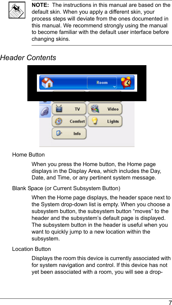  7NOTE:  The instructions in this manual are based on the default skin. When you apply a different skin, your process steps will deviate from the ones documented in this manual. We recommend strongly using the manual to become familiar with the default user interface before changing skins.Header ContentsHome ButtonWhen you press the Home button, the Home page displays in the Display Area, which includes the Day, Date, and Time, or any pertinent system message.Blank Space (or Current Subsystem Button)When the Home page displays, the header space next to the System drop-down list is empty. When you choose a subsystem button, the subsystem button “moves” to the header and the subsystem’s default page is displayed. The subsystem button in the header is useful when you want to quickly jump to a new location within the subsystem.Location ButtonDisplays the room this device is currently associated with for system navigation and control. If this device has not yet been associated with a room, you will see a drop-