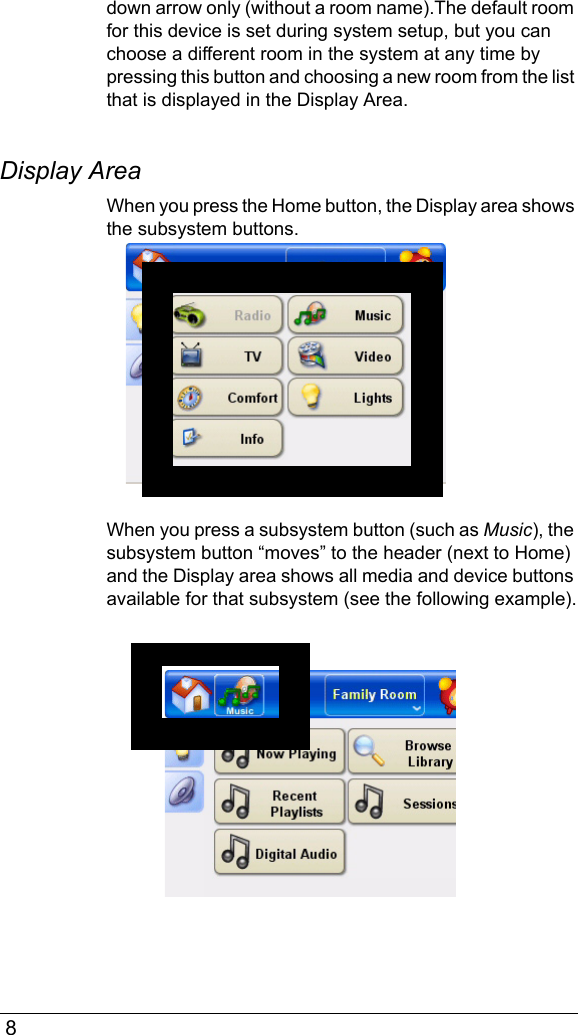  8down arrow only (without a room name).The default room for this device is set during system setup, but you can choose a different room in the system at any time by pressing this button and choosing a new room from the list that is displayed in the Display Area.Display Area When you press the Home button, the Display area shows the subsystem buttons.When you press a subsystem button (such as Music), the subsystem button “moves” to the header (next to Home) and the Display area shows all media and device buttons available for that subsystem (see the following example).