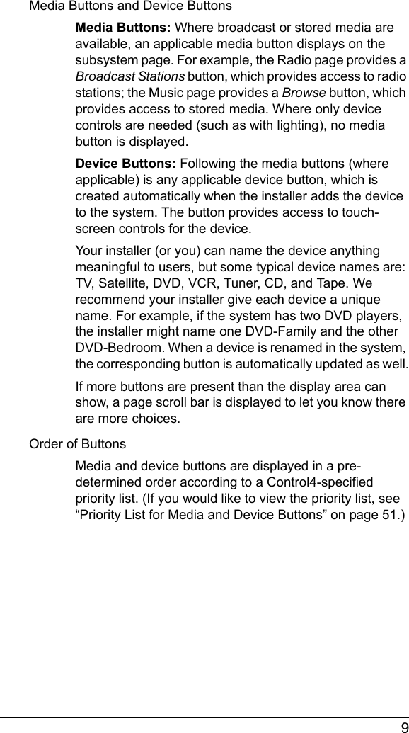  9Media Buttons and Device ButtonsMedia Buttons: Where broadcast or stored media are available, an applicable media button displays on the subsystem page. For example, the Radio page provides a Broadcast Stations button, which provides access to radio stations; the Music page provides a Browse button, which provides access to stored media. Where only device controls are needed (such as with lighting), no media button is displayed.Device Buttons: Following the media buttons (where applicable) is any applicable device button, which is created automatically when the installer adds the device to the system. The button provides access to touch-screen controls for the device. Your installer (or you) can name the device anything meaningful to users, but some typical device names are: TV, Satellite, DVD, VCR, Tuner, CD, and Tape. We recommend your installer give each device a unique name. For example, if the system has two DVD players, the installer might name one DVD-Family and the other DVD-Bedroom. When a device is renamed in the system, the corresponding button is automatically updated as well.If more buttons are present than the display area can show, a page scroll bar is displayed to let you know there are more choices.Order of ButtonsMedia and device buttons are displayed in a pre-determined order according to a Control4-specified priority list. (If you would like to view the priority list, see “Priority List for Media and Device Buttons” on page 51.) 