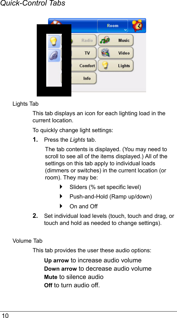  10Quick-Control TabsLights TabThis tab displays an icon for each lighting load in the current location.To quickly change light settings:1. Press the Lights tab. The tab contents is displayed. (You may need to scroll to see all of the items displayed.) All of the settings on this tab apply to individual loads (dimmers or switches) in the current location (or room). They may be:Sliders (% set specific level)Push-and-Hold (Ramp up/down)On and Off2. Set individual load levels (touch, touch and drag, or touch and hold as needed to change settings). Volume TabThis tab provides the user these audio options:Up arrow to increase audio volumeDown arrow to decrease audio volumeMute to silence audioOff to turn audio off.