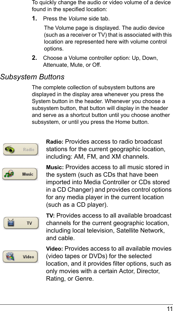  11To quickly change the audio or video volume of a device found in the specified location:1. Press the Volume side tab. The Volume page is displayed. The audio device (such as a receiver or TV) that is associated with this location are represented here with volume control options. 2. Choose a Volume controller option: Up, Down, Attenuate, Mute, or Off.Subsystem ButtonsThe complete collection of subsystem buttons are displayed in the display area whenever you press the System button in the header. Whenever you choose a subsystem button, that button will display in the header and serve as a shortcut button until you choose another subsystem, or until you press the Home button.Radio: Provides access to radio broadcast stations for the current geographic location, including: AM, FM, and XM channels.Music: Provides access to all music stored in the system (such as CDs that have been imported into Media Controller or CDs stored in a CD Changer) and provides control options for any media player in the current location (such as a CD player).TV: Provides access to all available broadcast channels for the current geographic location, including local television, Satellite Network, and cable.Video: Provides access to all available movies (video tapes or DVDs) for the selected location, and it provides filter options, such as only movies with a certain Actor, Director, Rating, or Genre.