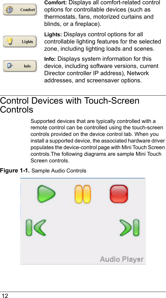  12Comfort: Displays all comfort-related control options for controllable devices (such as thermostats, fans, motorized curtains and blinds, or a fireplace).Lights: Displays control options for all controllable lighting features for the selected zone, including lighting loads and scenes.Info: Displays system information for this device, including software versions, current Director controller IP address), Network addresses, and screensaver options.Control Devices with Touch-Screen ControlsSupported devices that are typically controlled with a remote control can be controlled using the touch-screen controls provided on the device control tab. When you install a supported device, the associated hardware driver populates the device-control page with Mini Touch Screen controls.The following diagrams are sample Mini Touch Screen controls.Figure 1-1. Sample Audio Controls