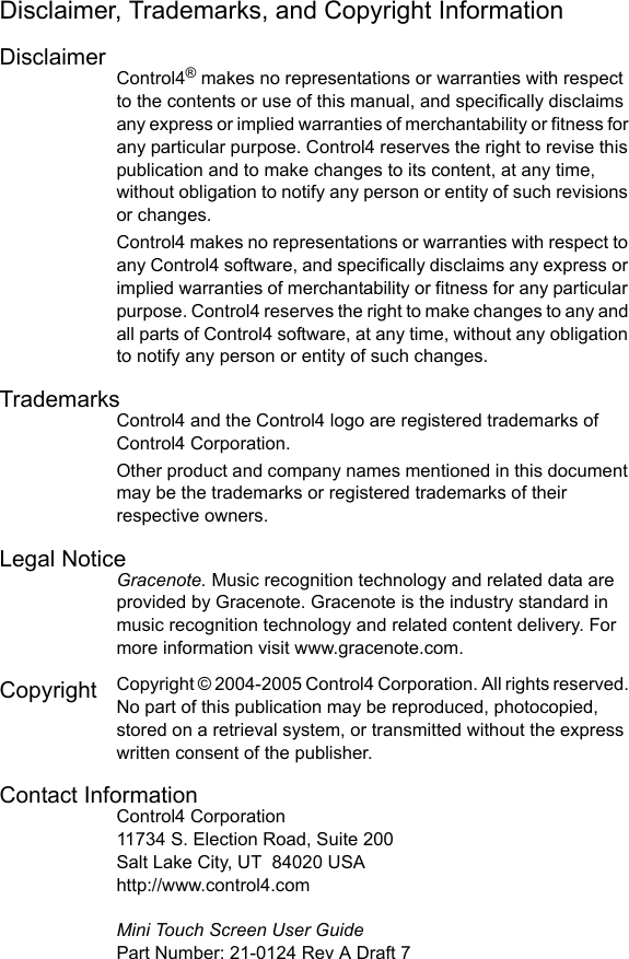 Disclaimer, Trademarks, and Copyright InformationDisclaimerControl4® makes no representations or warranties with respect to the contents or use of this manual, and specifically disclaims any express or implied warranties of merchantability or fitness for any particular purpose. Control4 reserves the right to revise this publication and to make changes to its content, at any time, without obligation to notify any person or entity of such revisions or changes.Control4 makes no representations or warranties with respect to any Control4 software, and specifically disclaims any express or implied warranties of merchantability or fitness for any particular purpose. Control4 reserves the right to make changes to any and all parts of Control4 software, at any time, without any obligation to notify any person or entity of such changes.TrademarksControl4 and the Control4 logo are registered trademarks of Control4 Corporation. Other product and company names mentioned in this document may be the trademarks or registered trademarks of their respective owners.Legal NoticeGracenote. Music recognition technology and related data are provided by Gracenote. Gracenote is the industry standard in music recognition technology and related content delivery. For more information visit www.gracenote.com. Copyright  Copyright © 2004-2005 Control4 Corporation. All rights reserved. No part of this publication may be reproduced, photocopied, stored on a retrieval system, or transmitted without the express written consent of the publisher.Contact InformationControl4 Corporation11734 S. Election Road, Suite 200Salt Lake City, UT 84020 USAhttp://www.control4.comMini Touch Screen User GuidePart Number: 21-0124 Rev A Draft 7