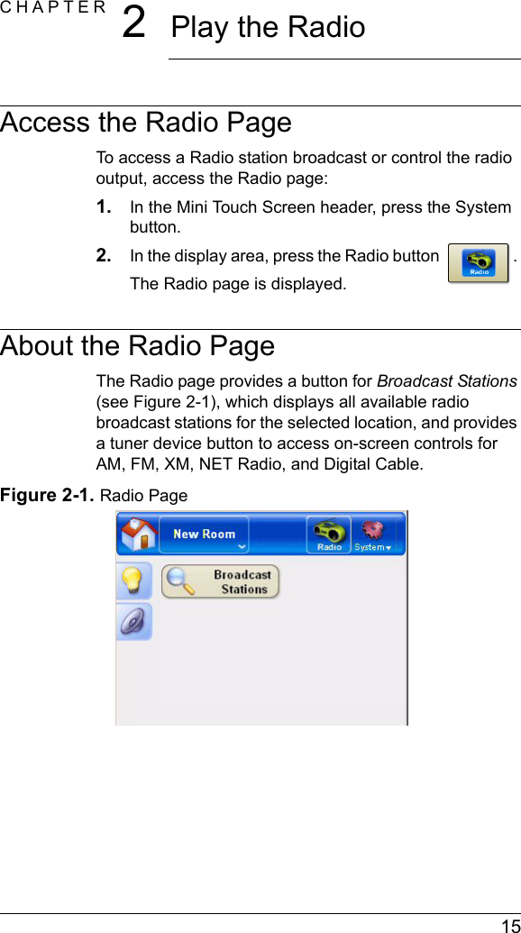  15CHAPTER 2Play the RadioAccess the Radio PageTo access a Radio station broadcast or control the radio output, access the Radio page:1. In the Mini Touch Screen header, press the System button.2. In the display area, press the Radio button . The Radio page is displayed.About the Radio PageThe Radio page provides a button for Broadcast Stations (see Figure 2-1), which displays all available radio broadcast stations for the selected location, and provides a tuner device button to access on-screen controls for AM, FM, XM, NET Radio, and Digital Cable.Figure 2-1. Radio Page