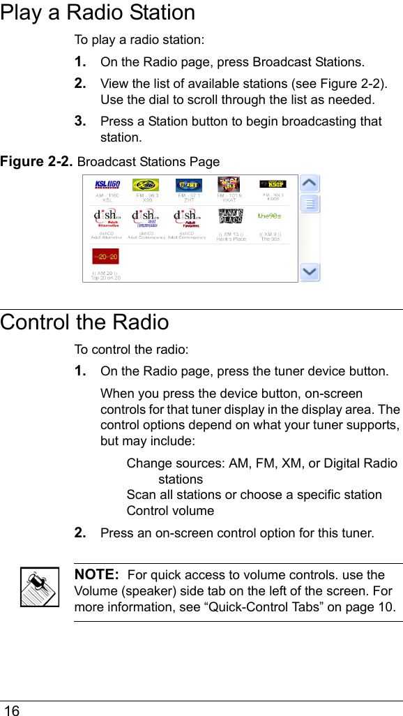  16Play a Radio StationTo play a radio station:1. On the Radio page, press Broadcast Stations.2. View the list of available stations (see Figure 2-2). Use the dial to scroll through the list as needed.3. Press a Station button to begin broadcasting that station.Figure 2-2. Broadcast Stations PageControl the RadioTo control the radio:1. On the Radio page, press the tuner device button. When you press the device button, on-screen controls for that tuner display in the display area. The control options depend on what your tuner supports, but may include:Change sources: AM, FM, XM, or Digital Radio stationsScan all stations or choose a specific stationControl volume2. Press an on-screen control option for this tuner.NOTE:  For quick access to volume controls. use the Volume (speaker) side tab on the left of the screen. For more information, see “Quick-Control Tabs” on page 10.