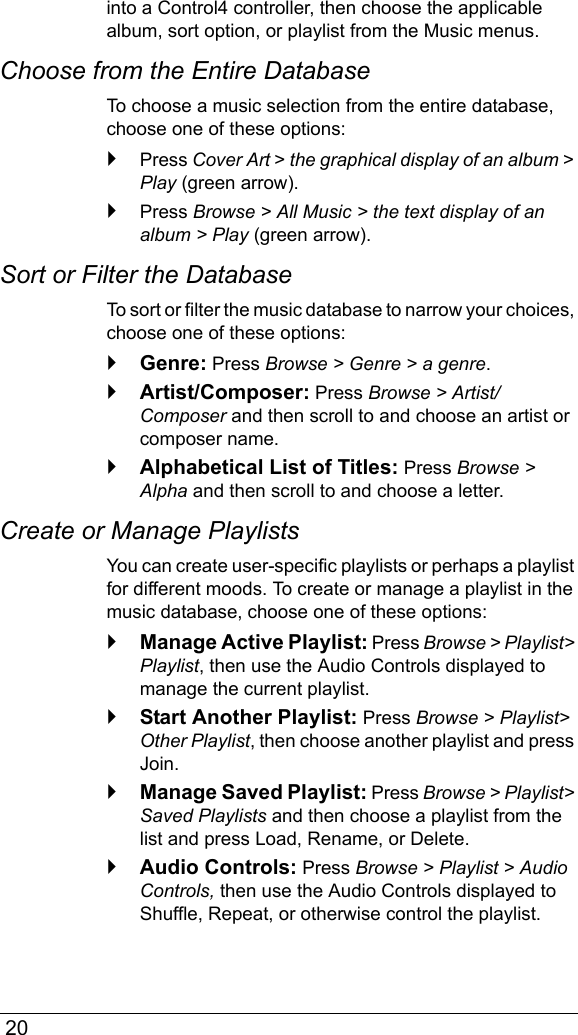  20into a Control4 controller, then choose the applicable album, sort option, or playlist from the Music menus.Choose from the Entire DatabaseTo choose a music selection from the entire database, choose one of these options:Press Cover Art &gt; the graphical display of an album &gt; Play (green arrow).Press Browse &gt; All Music &gt; the text display of an album &gt; Play (green arrow).Sort or Filter the DatabaseTo sort or filter the music database to narrow your choices, choose one of these options:Genre: Press Browse &gt; Genre &gt; a genre.Artist/Composer: Press Browse &gt; Artist/Composer and then scroll to and choose an artist or composer name.Alphabetical List of Titles: Press Browse &gt; Alpha and then scroll to and choose a letter.Create or Manage PlaylistsYou can create user-specific playlists or perhaps a playlist for different moods. To create or manage a playlist in the music database, choose one of these options:Manage Active Playlist: Press Browse &gt; Playlist&gt; Playlist, then use the Audio Controls displayed to manage the current playlist.Start Another Playlist: Press Browse &gt; Playlist&gt; Other Playlist, then choose another playlist and press Join.Manage Saved Playlist: Press Browse &gt; Playlist&gt; Saved Playlists and then choose a playlist from the list and press Load, Rename, or Delete.Audio Controls: Press Browse &gt; Playlist &gt; Audio Controls, then use the Audio Controls displayed to Shuffle, Repeat, or otherwise control the playlist.