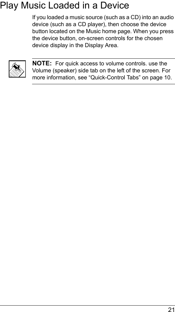  21Play Music Loaded in a DeviceIf you loaded a music source (such as a CD) into an audio device (such as a CD player), then choose the device button located on the Music home page. When you press the device button, on-screen controls for the chosen device display in the Display Area.NOTE:  For quick access to volume controls. use the Volume (speaker) side tab on the left of the screen. For more information, see “Quick-Control Tabs” on page 10.