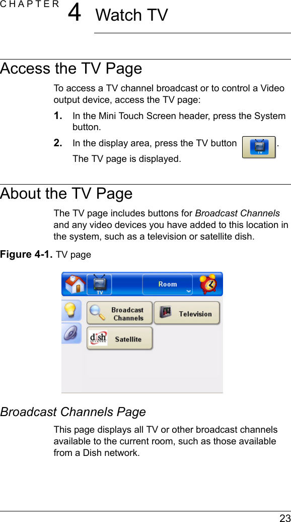  23CHAPTER 4Watch TVAccess the TV PageTo access a TV channel broadcast or to control a Video output device, access the TV page:1. In the Mini Touch Screen header, press the System button.2. In the display area, press the TV button  . The TV page is displayed.About the TV PageThe TV page includes buttons for Broadcast Channels and any video devices you have added to this location in the system, such as a television or satellite dish. Figure 4-1. TV pageBroadcast Channels PageThis page displays all TV or other broadcast channels available to the current room, such as those available from a Dish network.