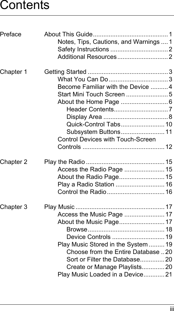  iiiContentsPreface About This Guide........................................... 1Notes, Tips, Cautions, and Warnings .... 1Safety Instructions ................................. 2Additional Resources............................. 2Chapter 1 Getting Started .............................................. 3What You Can Do.................................. 3Become Familiar with the Device ..........4Start Mini Touch Screen ........................ 5About the Home Page ........................... 6Header Contents............................... 7Display Area ..................................... 8Quick-Control Tabs......................... 10Subsystem Buttons......................... 11Control Devices with Touch-Screen Controls ............................................... 12Chapter 2 Play the Radio ............................................. 15Access the Radio Page ....................... 15About the Radio Page.......................... 15Play a Radio Station ............................ 16Control the Radio................................. 16Chapter 3 Play Music ................................................... 17Access the Music Page ....................... 17About the Music Page.......................... 17Browse............................................ 18Device Controls .............................. 19Play Music Stored in the System ......... 19Choose from the Entire Database .. 20Sort or Filter the Database.............. 20Create or Manage Playlists............. 20Play Music Loaded in a Device............ 21