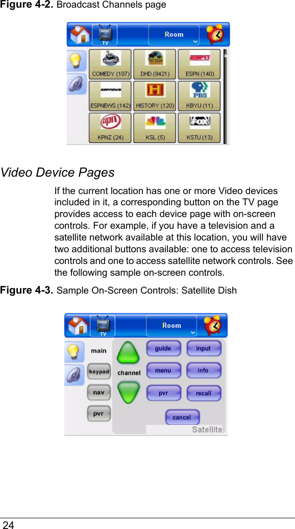  24Figure 4-2. Broadcast Channels pageVideo Device PagesIf the current location has one or more Video devices included in it, a corresponding button on the TV page provides access to each device page with on-screen controls. For example, if you have a television and a satellite network available at this location, you will have two additional buttons available: one to access television controls and one to access satellite network controls. See the following sample on-screen controls.Figure 4-3. Sample On-Screen Controls: Satellite Dish