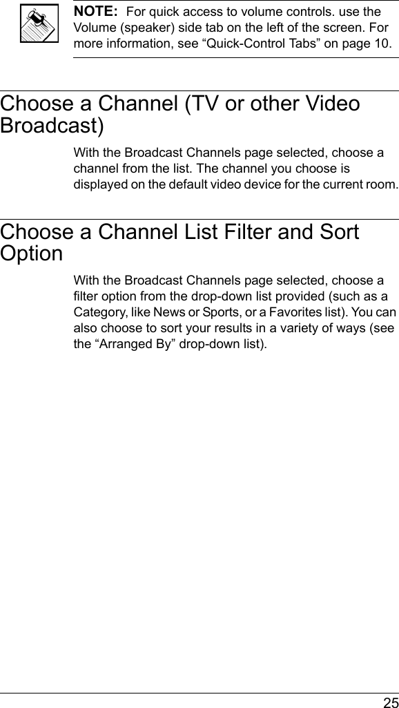  25NOTE:  For quick access to volume controls. use the Volume (speaker) side tab on the left of the screen. For more information, see “Quick-Control Tabs” on page 10.Choose a Channel (TV or other Video Broadcast)With the Broadcast Channels page selected, choose a channel from the list. The channel you choose is displayed on the default video device for the current room.Choose a Channel List Filter and Sort OptionWith the Broadcast Channels page selected, choose a filter option from the drop-down list provided (such as a Category, like News or Sports, or a Favorites list). You can also choose to sort your results in a variety of ways (see the “Arranged By” drop-down list).