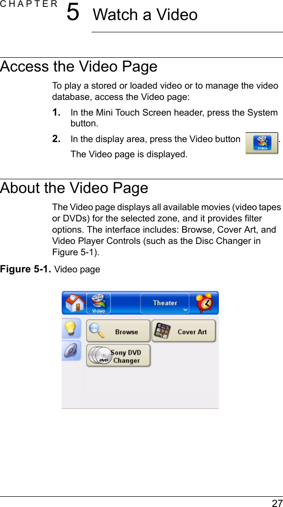  27CHAPTER 5Watch a VideoAccess the Video PageTo play a stored or loaded video or to manage the video database, access the Video page:1. In the Mini Touch Screen header, press the System button.2. In the display area, press the Video button  . The Video page is displayed.About the Video PageThe Video page displays all available movies (video tapes or DVDs) for the selected zone, and it provides filter options. The interface includes: Browse, Cover Art, and Video Player Controls (such as the Disc Changer in Figure 5-1).Figure 5-1. Video page