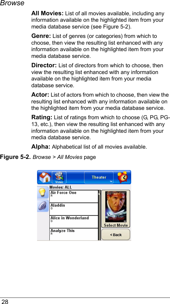  28Browse All Movies: List of all movies available, including any information available on the highlighted item from your media database service (see Figure 5-2).Genre: List of genres (or categories) from which to choose, then view the resulting list enhanced with any information available on the highlighted item from your media database service.Director: List of directors from which to choose, then view the resulting list enhanced with any information available on the highlighted item from your media database service.Actor: List of actors from which to choose, then view the resulting list enhanced with any information available on the highlighted item from your media database service.Rating: List of ratings from which to choose (G, PG, PG-13, etc.), then view the resulting list enhanced with any information available on the highlighted item from your media database service.Alpha: Alphabetical list of all movies available.Figure 5-2. Browse &gt; All Movies page