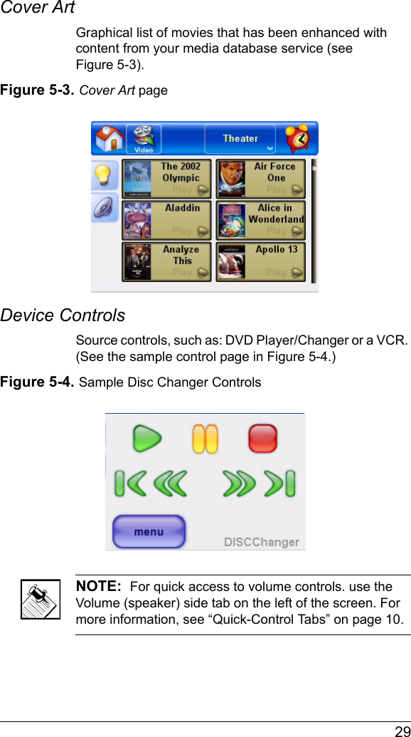  29Cover ArtGraphical list of movies that has been enhanced with content from your media database service (see Figure 5-3).Figure 5-3. Cover Art pageDevice ControlsSource controls, such as: DVD Player/Changer or a VCR. (See the sample control page in Figure 5-4.)Figure 5-4. Sample Disc Changer ControlsNOTE:  For quick access to volume controls. use the Volume (speaker) side tab on the left of the screen. For more information, see “Quick-Control Tabs” on page 10.