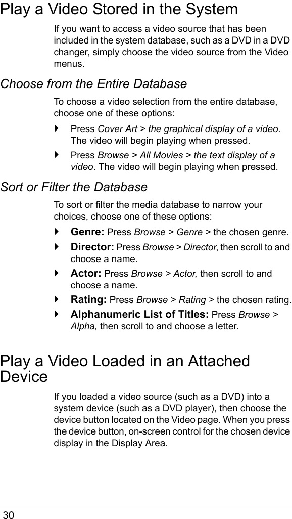  30Play a Video Stored in the SystemIf you want to access a video source that has been included in the system database, such as a DVD in a DVD changer, simply choose the video source from the Video menus.Choose from the Entire DatabaseTo choose a video selection from the entire database, choose one of these options:Press Cover Art &gt; the graphical display of a video. The video will begin playing when pressed.Press Browse &gt; All Movies &gt; the text display of a video. The video will begin playing when pressed.Sort or Filter the DatabaseTo sort or filter the media database to narrow your choices, choose one of these options:Genre: Press Browse &gt; Genre &gt; the chosen genre.Director: Press Browse &gt; Director, then scroll to and choose a name.Actor: Press Browse &gt; Actor, then scroll to and choose a name.Rating: Press Browse &gt; Rating &gt; the chosen rating.Alphanumeric List of Titles: Press Browse &gt; Alpha, then scroll to and choose a letter.Play a Video Loaded in an Attached DeviceIf you loaded a video source (such as a DVD) into a system device (such as a DVD player), then choose the device button located on the Video page. When you press the device button, on-screen control for the chosen device display in the Display Area.