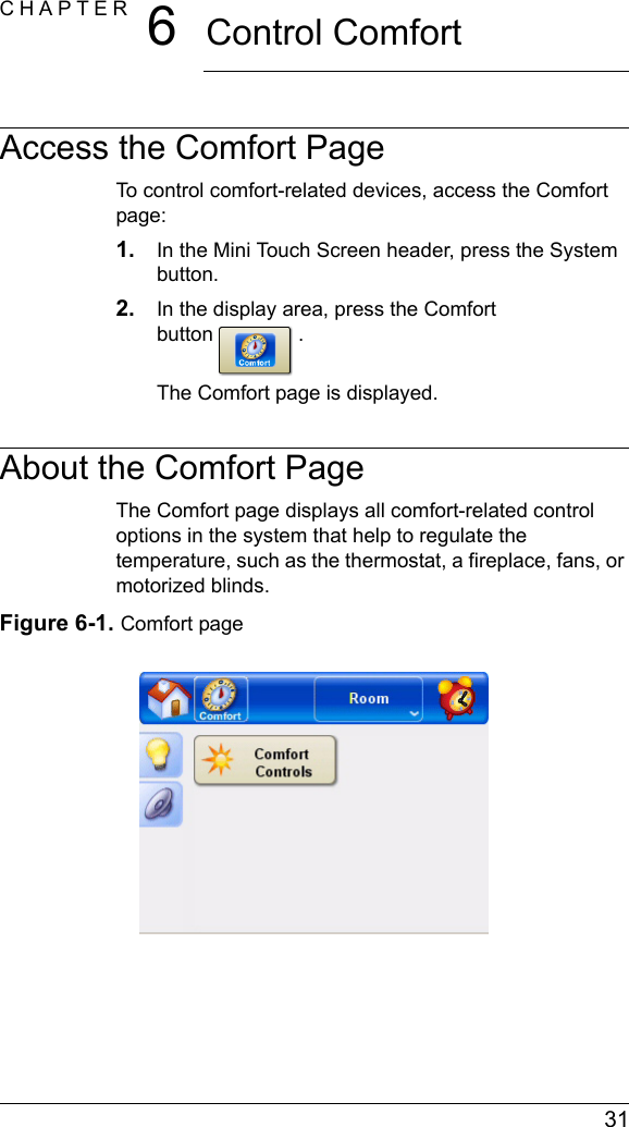  31CHAPTER 6Control ComfortAccess the Comfort PageTo control comfort-related devices, access the Comfort page:1. In the Mini Touch Screen header, press the System button.2. In the display area, press the Comfort button .The Comfort page is displayed.About the Comfort PageThe Comfort page displays all comfort-related control options in the system that help to regulate the temperature, such as the thermostat, a fireplace, fans, or motorized blinds. Figure 6-1. Comfort page 