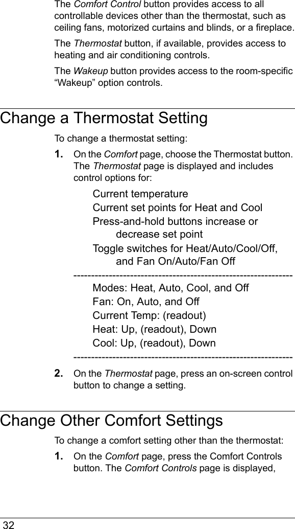  32The Comfort Control button provides access to all controllable devices other than the thermostat, such as ceiling fans, motorized curtains and blinds, or a fireplace.The Thermostat button, if available, provides access to heating and air conditioning controls. The Wakeup button provides access to the room-specific “Wakeup” option controls.Change a Thermostat SettingTo change a thermostat setting:1. On the Comfort page, choose the Thermostat button. The Thermostat page is displayed and includes control options for:Current temperatureCurrent set points for Heat and CoolPress-and-hold buttons increase or decrease set pointToggle switches for Heat/Auto/Cool/Off, and Fan On/Auto/Fan Off--------------------------------------------------------------Modes: Heat, Auto, Cool, and OffFan: On, Auto, and OffCurrent Temp: (readout)Heat: Up, (readout), DownCool: Up, (readout), Down--------------------------------------------------------------2. On the Thermostat page, press an on-screen control button to change a setting.Change Other Comfort SettingsTo change a comfort setting other than the thermostat:1. On the Comfort page, press the Comfort Controls button. The Comfort Controls page is displayed, 