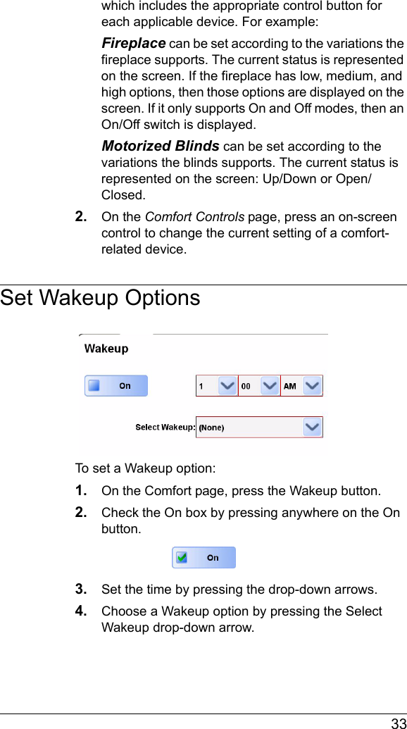  33which includes the appropriate control button for each applicable device. For example:Fireplace can be set according to the variations the fireplace supports. The current status is represented on the screen. If the fireplace has low, medium, and high options, then those options are displayed on the screen. If it only supports On and Off modes, then an On/Off switch is displayed.Motorized Blinds can be set according to the variations the blinds supports. The current status is represented on the screen: Up/Down or Open/Closed.2. On the Comfort Controls page, press an on-screen control to change the current setting of a comfort-related device.Set Wakeup OptionsTo set a Wakeup option:1. On the Comfort page, press the Wakeup button.2. Check the On box by pressing anywhere on the On button.3. Set the time by pressing the drop-down arrows.4. Choose a Wakeup option by pressing the Select Wakeup drop-down arrow.