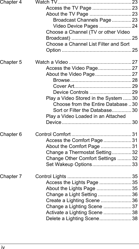  ivChapter 4 Watch TV..................................................... 23Access the TV Page ............................ 23About the TV Page .............................. 23Broadcast Channels Page .............. 23Video Device Pages ....................... 24Choose a Channel (TV or other Video Broadcast) ........................................... 25Choose a Channel List Filter and Sort Option .................................................. 25Chapter 5 Watch a Video ............................................. 27Access the Video Page........................ 27About the Video Page.......................... 27Browse............................................ 28Cover Art......................................... 29Device Controls .............................. 29Play a Video Stored in the System ...... 30Choose from the Entire Database .. 30Sort or Filter the Database.............. 30Play a Video Loaded in an Attached Device .................................................. 30Chapter 6 Control Comfort ........................................... 31Access the Comfort Page .................... 31About the Comfort Page ...................... 31Change a Thermostat Setting.............. 32Change Other Comfort Settings .......... 32Set Wakeup Options............................ 33Chapter 7 Control Lights .............................................. 35Access the Lights Page ....................... 35About the Lights Page ......................... 35Change a Light Setting ........................ 36Create a Lighting Scene ...................... 36Change a Lighting Scene .................... 37Activate a Lighting Scene .................... 38Delete a Lighting Scene....................... 38