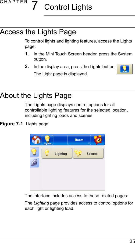  35CHAPTER 7Control LightsAccess the Lights PageTo control lights and lighting features, access the Lights page:1. In the Mini Touch Screen header, press the System button.2. In the display area, press the Lights button . The Light page is displayed.About the Lights PageThe Lights page displays control options for all controllable lighting features for the selected location, including lighting loads and scenes. Figure 7-1. Lights pageThe interface includes access to these related pages:The Lighting page provides access to control options for each light or lighting load.