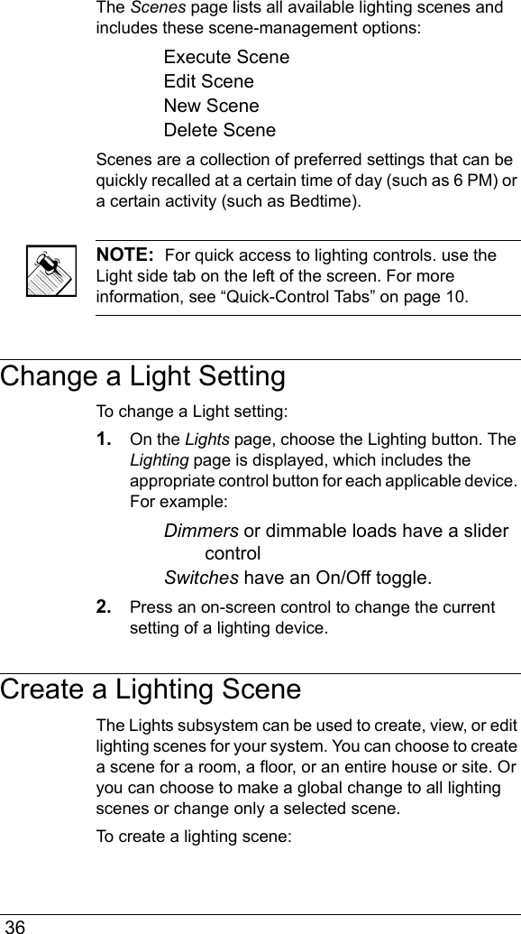  36The Scenes page lists all available lighting scenes and includes these scene-management options:Execute SceneEdit SceneNew SceneDelete SceneScenes are a collection of preferred settings that can be quickly recalled at a certain time of day (such as 6 PM) or a certain activity (such as Bedtime).NOTE:  For quick access to lighting controls. use the Light side tab on the left of the screen. For more information, see “Quick-Control Tabs” on page 10.Change a Light SettingTo change a Light setting:1. On the Lights page, choose the Lighting button. The Lighting page is displayed, which includes the appropriate control button for each applicable device. For example:Dimmers or dimmable loads have a slider controlSwitches have an On/Off toggle.2. Press an on-screen control to change the current setting of a lighting device.Create a Lighting SceneThe Lights subsystem can be used to create, view, or edit lighting scenes for your system. You can choose to create a scene for a room, a floor, or an entire house or site. Or you can choose to make a global change to all lighting scenes or change only a selected scene. To create a lighting scene: