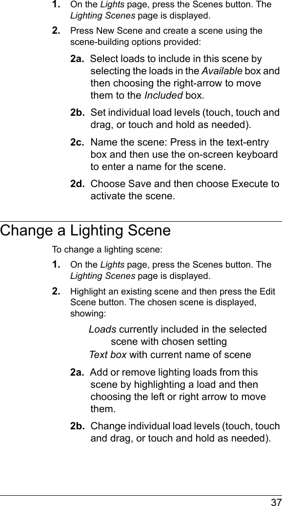  371. On the Lights page, press the Scenes button. The Lighting Scenes page is displayed.2. Press New Scene and create a scene using the scene-building options provided:2a.  Select loads to include in this scene by selecting the loads in the Available box and then choosing the right-arrow to move them to the Included box.2b.  Set individual load levels (touch, touch and drag, or touch and hold as needed). 2c.  Name the scene: Press in the text-entry box and then use the on-screen keyboard to enter a name for the scene.2d.  Choose Save and then choose Execute to activate the scene.Change a Lighting SceneTo change a lighting scene:1. On the Lights page, press the Scenes button. The Lighting Scenes page is displayed.2. Highlight an existing scene and then press the Edit Scene button. The chosen scene is displayed, showing:Loads currently included in the selected scene with chosen settingText box with current name of scene2a.  Add or remove lighting loads from this scene by highlighting a load and then choosing the left or right arrow to move them.2b.  Change individual load levels (touch, touch and drag, or touch and hold as needed). 