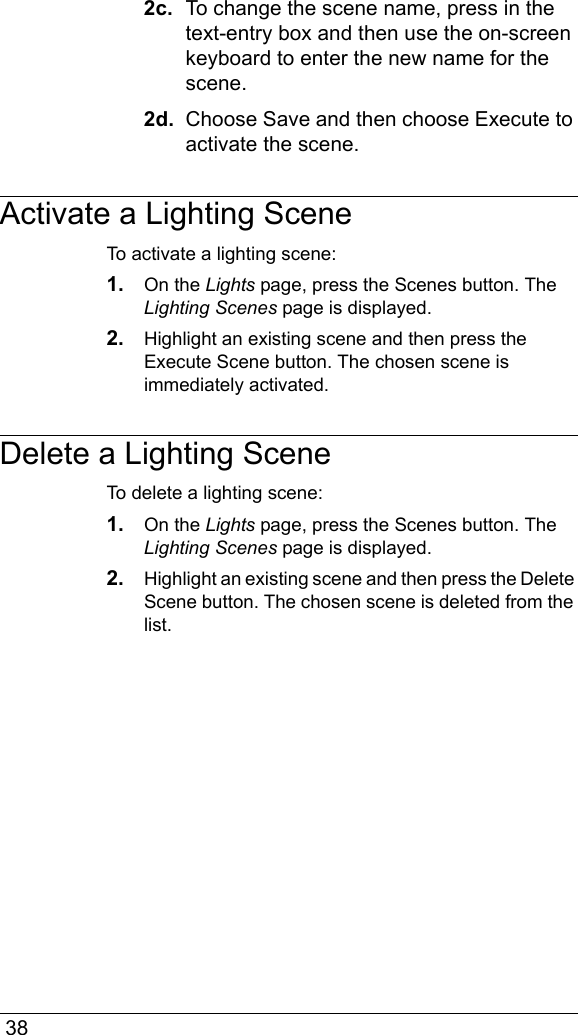  382c.  To change the scene name, press in the text-entry box and then use the on-screen keyboard to enter the new name for the scene.2d.  Choose Save and then choose Execute to activate the scene.Activate a Lighting SceneTo activate a lighting scene:1. On the Lights page, press the Scenes button. The Lighting Scenes page is displayed.2. Highlight an existing scene and then press the Execute Scene button. The chosen scene is immediately activated.Delete a Lighting SceneTo delete a lighting scene:1. On the Lights page, press the Scenes button. The Lighting Scenes page is displayed.2. Highlight an existing scene and then press the Delete Scene button. The chosen scene is deleted from the list.