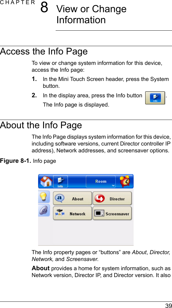  39CHAPTER 8View or Change InformationAccess the Info PageTo view or change system information for this device, access the Info page:1. In the Mini Touch Screen header, press the System button.2. In the display area, press the Info button . The Info page is displayed.About the Info PageThe Info Page displays system information for this device, including software versions, current Director controller IP address), Network addresses, and screensaver options.Figure 8-1. Info pageThe Info property pages or “buttons” are About, Director, Network, and Screensaver.About provides a home for system information, such as Network version, Director IP, and Director version. It also 