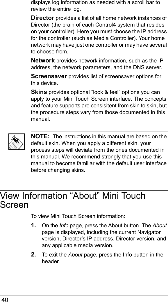 40displays log information as needed with a scroll bar to review the entire log.Director provides a list of all home network instances of Director (the brain of each Control4 system that resides on your controller). Here you must choose the IP address for the controller (such as Media Controller). Your home network may have just one controller or may have several to choose from. Network provides network information, such as the IP address, the network parameters, and the DNS server.Screensaver provides list of screensaver options for this device.Skins provides optional “look &amp; feel” options you can apply to your Mini Touch Screen interface. The concepts and feature supports are consisitent from skin to skin, but the procedure steps vary from those documented in this manual.NOTE:  The instructions in this manual are based on the default skin. When you apply a different skin, your process steps will deviate from the ones documented in this manual. We recommend strongly that you use this manual to become familiar with the default user interface before changing skins.View Information “About” Mini Touch ScreenTo view Mini Touch Screen information:1. On the Info page, press the About button. The About page is displayed, including the current Navigator version, Director’s IP address, Director version, and any applicable media version.2. To exit the About page, press the Info button in the header.