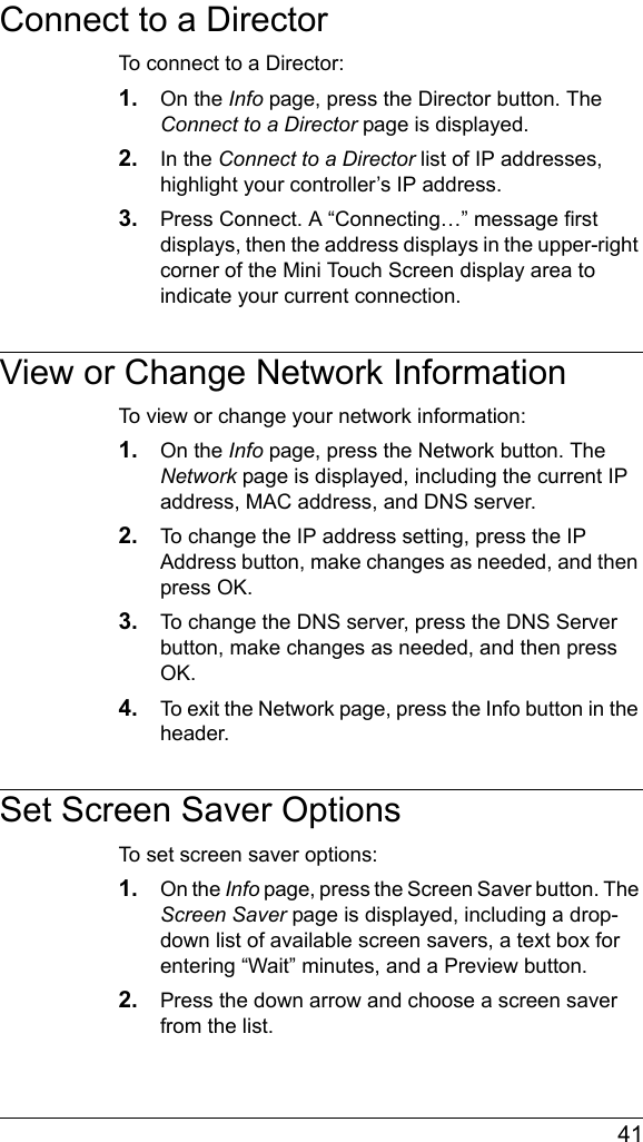  41Connect to a DirectorTo connect to a Director:1. On the Info page, press the Director button. The Connect to a Director page is displayed.2. In the Connect to a Director list of IP addresses, highlight your controller’s IP address. 3. Press Connect. A “Connecting…” message first displays, then the address displays in the upper-right corner of the Mini Touch Screen display area to indicate your current connection.View or Change Network InformationTo view or change your network information:1. On the Info page, press the Network button. The Network page is displayed, including the current IP address, MAC address, and DNS server.2. To change the IP address setting, press the IP Address button, make changes as needed, and then press OK.3. To change the DNS server, press the DNS Server button, make changes as needed, and then press OK.4. To exit the Network page, press the Info button in the header.Set Screen Saver OptionsTo set screen saver options:1. On the Info page, press the Screen Saver button. The Screen Saver page is displayed, including a drop-down list of available screen savers, a text box for entering “Wait” minutes, and a Preview button.2. Press the down arrow and choose a screen saver from the list.