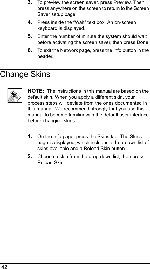  423. To preview the screen saver, press Preview. Then press anywhere on the screen to return to the Screen Saver setup page.4. Press inside the “Wait” text box. An on-screen keyboard is displayed. 5. Enter the number of minute the system should wait before activating the screen saver, then press Done.6. To exit the Network page, press the Info button in the header.Change SkinsNOTE:  The instructions in this manual are based on the default skin. When you apply a different skin, your process steps will deviate from the ones documented in this manual. We recommend strongly that you use this manual to become familiar with the default user interface before changing skins.1. On the Info page, press the Skins tab. The Skins page is displayed, which includes a drop-down list of skins available and a Reload Skin button.2. Choose a skin from the drop-down list, then press Reload Skin.