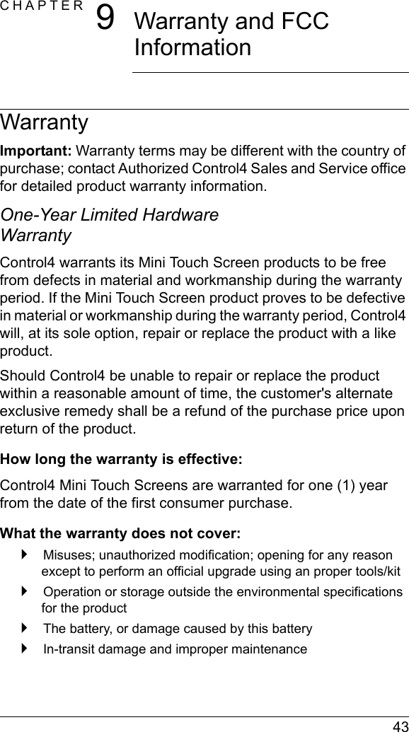  43CHAPTER 9Warranty and FCC InformationWarrantyImportant: Warranty terms may be different with the country of purchase; contact Authorized Control4 Sales and Service office for detailed product warranty information.One-Year Limited Hardware WarrantyControl4 warrants its Mini Touch Screen products to be free from defects in material and workmanship during the warranty period. If the Mini Touch Screen product proves to be defective in material or workmanship during the warranty period, Control4 will, at its sole option, repair or replace the product with a like product. Should Control4 be unable to repair or replace the product within a reasonable amount of time, the customer&apos;s alternate exclusive remedy shall be a refund of the purchase price upon return of the product.How long the warranty is effective:Control4 Mini Touch Screens are warranted for one (1) year from the date of the first consumer purchase.What the warranty does not cover: Misuses; unauthorized modification; opening for any reason except to perform an official upgrade using an proper tools/kit Operation or storage outside the environmental specifications for the product The battery, or damage caused by this battery In-transit damage and improper maintenance