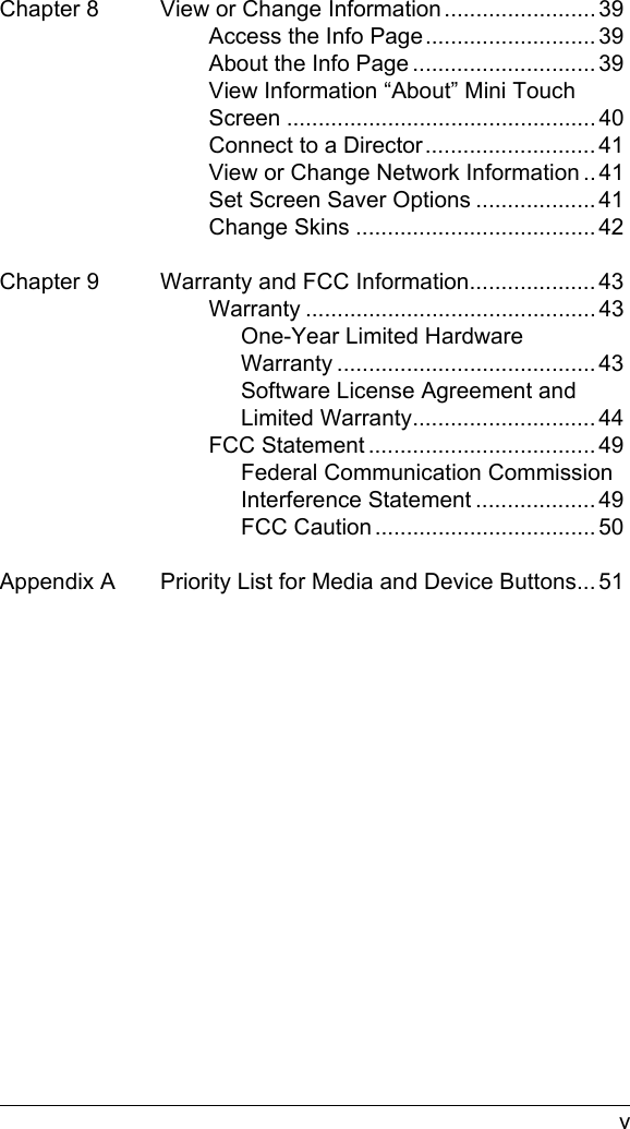  vChapter 8 View or Change Information ........................ 39Access the Info Page........................... 39About the Info Page ............................. 39View Information “About” Mini Touch Screen ................................................. 40Connect to a Director........................... 41View or Change Network Information .. 41Set Screen Saver Options ................... 41Change Skins ...................................... 42Chapter 9 Warranty and FCC Information.................... 43Warranty .............................................. 43One-Year Limited Hardware Warranty ......................................... 43Software License Agreement and Limited Warranty............................. 44FCC Statement .................................... 49Federal Communication Commission Interference Statement ................... 49FCC Caution ................................... 50Appendix A Priority List for Media and Device Buttons... 51