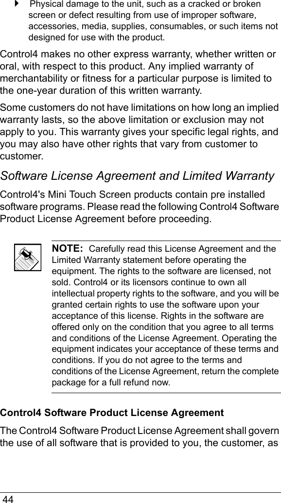  44 Physical damage to the unit, such as a cracked or broken screen or defect resulting from use of improper software, accessories, media, supplies, consumables, or such items not designed for use with the product. Control4 makes no other express warranty, whether written or oral, with respect to this product. Any implied warranty of merchantability or fitness for a particular purpose is limited to the one-year duration of this written warranty.Some customers do not have limitations on how long an implied warranty lasts, so the above limitation or exclusion may not apply to you. This warranty gives your specific legal rights, and you may also have other rights that vary from customer to customer.Software License Agreement and Limited WarrantyControl4&apos;s Mini Touch Screen products contain pre installed software programs. Please read the following Control4 Software Product License Agreement before proceeding.NOTE:  Carefully read this License Agreement and the Limited Warranty statement before operating the equipment. The rights to the software are licensed, not sold. Control4 or its licensors continue to own all intellectual property rights to the software, and you will be granted certain rights to use the software upon your acceptance of this license. Rights in the software are offered only on the condition that you agree to all terms and conditions of the License Agreement. Operating the equipment indicates your acceptance of these terms and conditions. If you do not agree to the terms and conditions of the License Agreement, return the complete package for a full refund now. Control4 Software Product License AgreementThe Control4 Software Product License Agreement shall govern the use of all software that is provided to you, the customer, as 