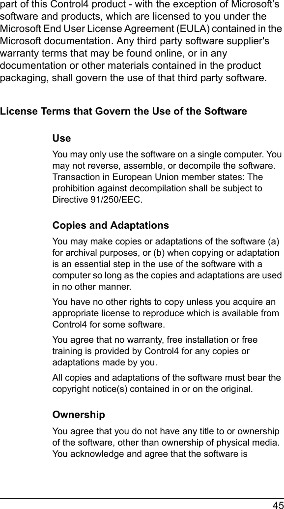  45part of this Control4 product - with the exception of Microsoft’s software and products, which are licensed to you under the Microsoft End User License Agreement (EULA) contained in the Microsoft documentation. Any third party software supplier&apos;s warranty terms that may be found online, or in any documentation or other materials contained in the product packaging, shall govern the use of that third party software.License Terms that Govern the Use of the SoftwareUseYou may only use the software on a single computer. You may not reverse, assemble, or decompile the software. Transaction in European Union member states: The prohibition against decompilation shall be subject to Directive 91/250/EEC.Copies and AdaptationsYou may make copies or adaptations of the software (a) for archival purposes, or (b) when copying or adaptation is an essential step in the use of the software with a computer so long as the copies and adaptations are used in no other manner.You have no other rights to copy unless you acquire an appropriate license to reproduce which is available from Control4 for some software.You agree that no warranty, free installation or free training is provided by Control4 for any copies or adaptations made by you.All copies and adaptations of the software must bear the copyright notice(s) contained in or on the original.OwnershipYou agree that you do not have any title to or ownership of the software, other than ownership of physical media. You acknowledge and agree that the software is 