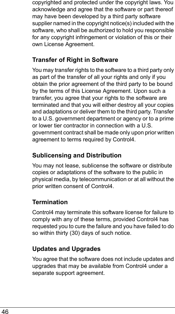  46copyrighted and protected under the copyright laws. You acknowledge and agree that the software or part thereof may have been developed by a third party software supplier named in the copyright notice(s) included with the software, who shall be authorized to hold you responsible for any copyright infringement or violation of this or their own License Agreement.Transfer of Right in SoftwareYou may transfer rights to the software to a third party only as part of the transfer of all your rights and only if you obtain the prior agreement of the third party to be bound by the terms of this License Agreement. Upon such a transfer, you agree that your rights to the software are terminated and that you will either destroy all your copies and adaptations or deliver them to the third party. Transfer to a U.S. government department or agency or to a prime or lower tier contractor in connection with a U.S. government contract shall be made only upon prior written agreement to terms required by Control4.Sublicensing and DistributionYou may not lease, sublicense the software or distribute copies or adaptations of the software to the public in physical media, by telecommunication or at all without the prior written consent of Control4.TerminationControl4 may terminate this software license for failure to comply with any of these terms, provided Control4 has requested you to cure the failure and you have failed to do so within thirty (30) days of such notice. Updates and UpgradesYou agree that the software does not include updates and upgrades that may be available from Control4 under a separate support agreement.