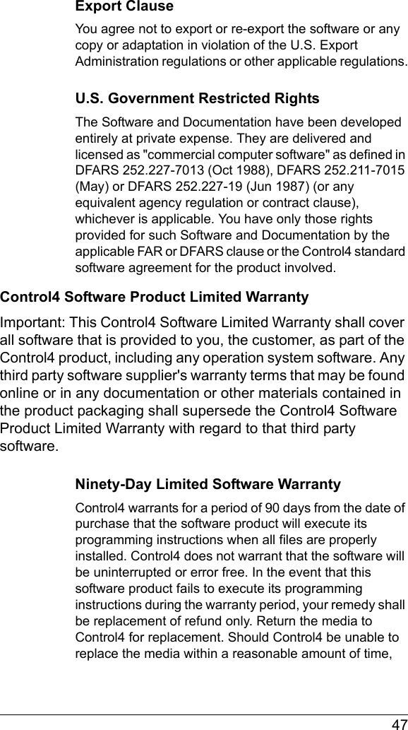  47Export ClauseYou agree not to export or re-export the software or any copy or adaptation in violation of the U.S. Export Administration regulations or other applicable regulations.U.S. Government Restricted RightsThe Software and Documentation have been developed entirely at private expense. They are delivered and licensed as &quot;commercial computer software&quot; as defined in DFARS 252.227-7013 (Oct 1988), DFARS 252.211-7015 (May) or DFARS 252.227-19 (Jun 1987) (or any equivalent agency regulation or contract clause), whichever is applicable. You have only those rights provided for such Software and Documentation by the applicable FAR or DFARS clause or the Control4 standard software agreement for the product involved.Control4 Software Product Limited WarrantyImportant: This Control4 Software Limited Warranty shall cover all software that is provided to you, the customer, as part of the Control4 product, including any operation system software. Any third party software supplier&apos;s warranty terms that may be found online or in any documentation or other materials contained in the product packaging shall supersede the Control4 Software Product Limited Warranty with regard to that third party software. Ninety-Day Limited Software WarrantyControl4 warrants for a period of 90 days from the date of purchase that the software product will execute its programming instructions when all files are properly installed. Control4 does not warrant that the software will be uninterrupted or error free. In the event that this software product fails to execute its programming instructions during the warranty period, your remedy shall be replacement of refund only. Return the media to Control4 for replacement. Should Control4 be unable to replace the media within a reasonable amount of time, 