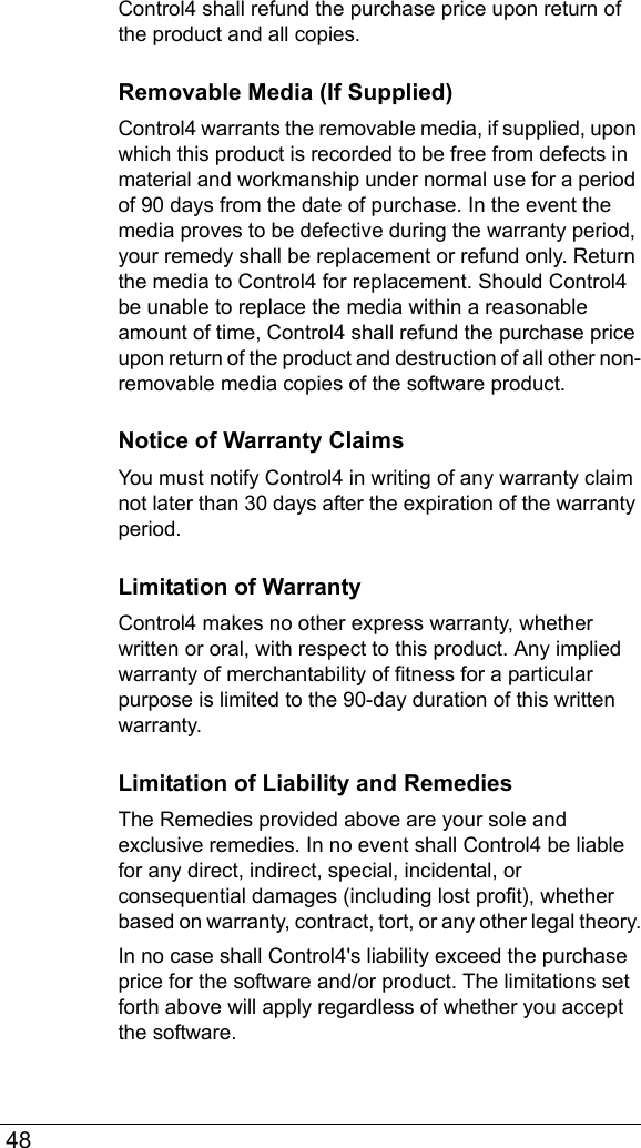  48Control4 shall refund the purchase price upon return of the product and all copies. Removable Media (If Supplied)Control4 warrants the removable media, if supplied, upon which this product is recorded to be free from defects in material and workmanship under normal use for a period of 90 days from the date of purchase. In the event the media proves to be defective during the warranty period, your remedy shall be replacement or refund only. Return the media to Control4 for replacement. Should Control4 be unable to replace the media within a reasonable amount of time, Control4 shall refund the purchase price upon return of the product and destruction of all other non-removable media copies of the software product.Notice of Warranty ClaimsYou must notify Control4 in writing of any warranty claim not later than 30 days after the expiration of the warranty period.Limitation of WarrantyControl4 makes no other express warranty, whether written or oral, with respect to this product. Any implied warranty of merchantability of fitness for a particular purpose is limited to the 90-day duration of this written warranty.Limitation of Liability and RemediesThe Remedies provided above are your sole and exclusive remedies. In no event shall Control4 be liable for any direct, indirect, special, incidental, or consequential damages (including lost profit), whether based on warranty, contract, tort, or any other legal theory.In no case shall Control4&apos;s liability exceed the purchase price for the software and/or product. The limitations set forth above will apply regardless of whether you accept the software. 