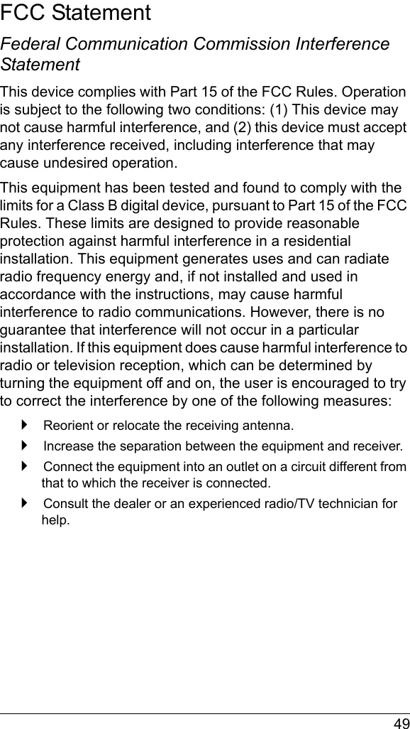  49FCC StatementFederal Communication Commission Interference StatementThis device complies with Part 15 of the FCC Rules. Operation is subject to the following two conditions: (1) This device may not cause harmful interference, and (2) this device must accept any interference received, including interference that may cause undesired operation.This equipment has been tested and found to comply with the limits for a Class B digital device, pursuant to Part 15 of the FCC Rules. These limits are designed to provide reasonable protection against harmful interference in a residential installation. This equipment generates uses and can radiate radio frequency energy and, if not installed and used in accordance with the instructions, may cause harmful interference to radio communications. However, there is no guarantee that interference will not occur in a particular installation. If this equipment does cause harmful interference to radio or television reception, which can be determined by turning the equipment off and on, the user is encouraged to try to correct the interference by one of the following measures: Reorient or relocate the receiving antenna. Increase the separation between the equipment and receiver. Connect the equipment into an outlet on a circuit different from that to which the receiver is connected. Consult the dealer or an experienced radio/TV technician for help.