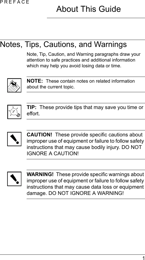  1PREFACEAbout This GuideNotes, Tips, Cautions, and WarningsNote, Tip, Caution, and Warning paragraphs draw your attention to safe practices and additional information which may help you avoid losing data or time.NOTE:  These contain notes on related information about the current topic.TIP:  These provide tips that may save you time or effort.CAUTION!  These provide specific cautions about improper use of equipment or failure to follow safety instructions that may cause bodily injury. DO NOT IGNORE A CAUTION!WARNING!  These provide specific warnings about improper use of equipment or failure to follow safety instructions that may cause data loss or equipment damage. DO NOT IGNORE A WARNING!