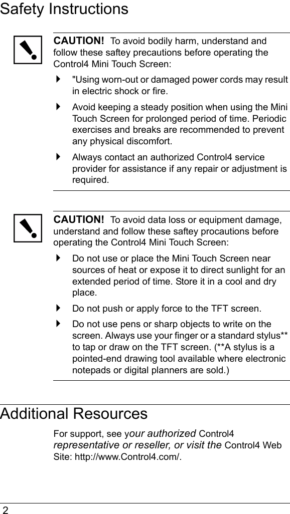  2Safety InstructionsCAUTION!  To avoid bodily harm, understand and follow these saftey precautions before operating the Control4 Mini Touch Screen:&quot;Using worn-out or damaged power cords may result in electric shock or fire.Avoid keeping a steady position when using the Mini Touch Screen for prolonged period of time. Periodic exercises and breaks are recommended to prevent any physical discomfort.Always contact an authorized Control4 service provider for assistance if any repair or adjustment is required.CAUTION!  To avoid data loss or equipment damage, understand and follow these saftey procautions before operating the Control4 Mini Touch Screen:Do not use or place the Mini Touch Screen near sources of heat or expose it to direct sunlight for an extended period of time. Store it in a cool and dry place.Do not push or apply force to the TFT screen.Do not use pens or sharp objects to write on the screen. Always use your finger or a standard stylus** to tap or draw on the TFT screen. (**A stylus is a pointed-end drawing tool available where electronic notepads or digital planners are sold.)Additional ResourcesFor support, see your authorized Control4 representative or reseller, or visit the Control4 Web Site: http://www.Control4.com/.