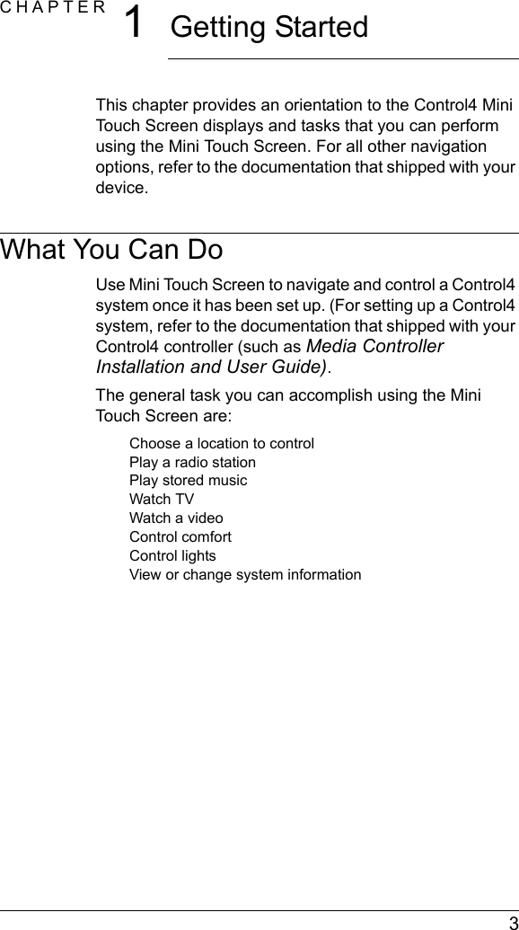  3CHAPTER 1Getting StartedThis chapter provides an orientation to the Control4 Mini Touch Screen displays and tasks that you can perform using the Mini Touch Screen. For all other navigation options, refer to the documentation that shipped with your device.What You Can DoUse Mini Touch Screen to navigate and control a Control4 system once it has been set up. (For setting up a Control4 system, refer to the documentation that shipped with your Control4 controller (such as Media Controller Installation and User Guide).The general task you can accomplish using the Mini Touch Screen are:Choose a location to controlPlay a radio stationPlay stored music Watch TVWatch a videoControl comfortControl lightsView or change system information