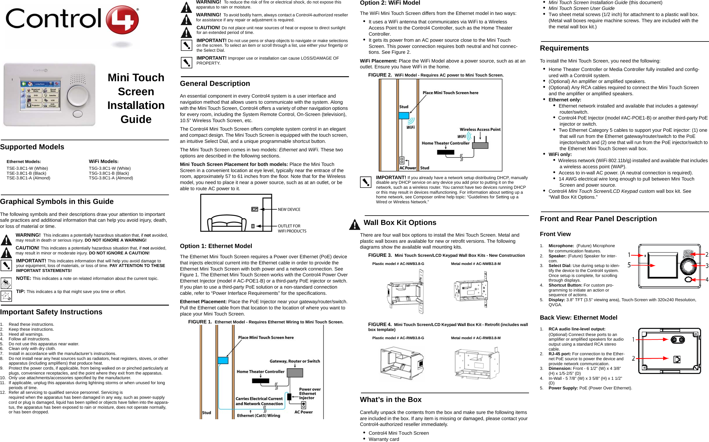 Mini Touch Screen Installation GuideSupported ModelsGraphical Symbols in this GuideThe following symbols and their descriptions draw your attention to important safe practices and additional information that can help you avoid injury, death, or loss of material or time.WARNING!  This indicates a potentially hazardous situation that, if not avoided, may result in death or serious injury. DO NOT IGNORE A WARNING!CAUTION! This indicates a potentially hazardous situation that, if not avoided, may result in minor or moderate injury. DO NOT IGNORE A CAUTION!IMPORTANT! This indicates information that will help you avoid damage to your equipment, loss of materials, or loss of time. PAY ATTENTION TO THESE IMPORTANT STATEMENTS!NOTE: This indicates a note on related information about the current topic. TIP: This indicates a tip that might save you time or effort.Important Safety Instructions1. Read these instructions.2. Keep these instructions.3. Heed all warnings.4. Follow all instructions.5. Do not use this apparatus near water.6. Clean only with dry cloth. 7. Install in accordance with the manufacturer’s instructions.8. Do not install near any heat sources such as radiators, heat registers, stoves, or other apparatus (including amplifiers) that produce heat.9. Protect the power cords, if applicable, from being walked on or pinched particularly at plugs, convenience receptacles, and the point where they exit from the apparatus.10. Only use attachments/accessories specified by the manufacturer.11. If applicable, unplug this apparatus during lightning storms or when unused for long periods of time.12. Refer all servicing to qualified service personnel. Servicing is required when the apparatus has been damaged in any way, such as power-supply cord or plug is damaged, liquid has been spilled or objects have fallen into the appara-tus, the apparatus has been exposed to rain or moisture, does not operate normally, or has been dropped.WARNING!  To reduce the risk of fire or electrical shock, do not expose this apparatus to rain or moisture.WARNING!  To avoid bodily harm, always contact a Control4-authorized reseller for assistance if any repair or adjustment is required.CAUTION! Do not place unit near sources of heat or expose to direct sunlight for an extended period of time. IMPORTANT! Do not use pens or sharp objects to navigate or make selections on the screen. To select an item or scroll through a list, use either your fingertip or the Select Dial.IMPORTANT! Improper use or installation can cause LOSS/DAMAGE OF PROPERTY.General DescriptionAn essential component in every Control4 system is a user interface and navigation method that allows users to communicate with the system. Along with the Mini Touch Screen, Control4 offers a variety of other navigation options for every room, including the System Remote Control, On-Screen (television), 10.5” Wireless Touch Screen, etc.The Control4 Mini Touch Screen offers complete system control in an elegant and compact design. The Mini Touch Screen is equipped with the touch screen, an intuitive Select Dial, and a unique programmable shortcut button. The Mini Touch Screen comes in two models: Ethernet and WiFi. These two options are described in the following sections. Mini Touch Screen Placement for both models: Place the Mini Touch Screen in a convenient location at eye level, typically near the entrace of the room, approximately 57 to 61 inches from the floor. Note that for the Wireless model, you need to place it near a power source, such as at an outlet, or be able to route AC power to it.Option 1: Ethernet Model The Ethernet Mini Touch Screen requires a Power over Ethernet (PoE) device that injects electrical current into the Ethernet cable in order to provide the Ethernet Mini Touch Screen with both power and a network connection. See Figure 1. The Ethernet Mini Touch Screen works with the Control4 Power Over Ethernet Injector (model # AC-POE1-B) or a third-party PoE injector or switch. If you plan to use a third-party PoE solution or a non-standard connection cable, refer to “Power Interface Requirements” for the specifications. Ethernet Placement: Place the PoE Injector near your gateway/router/switch. Pull the Ethernet cable from that location to the location of where you want to place your Mini Touch Screen.FIGURE 1.  Ethernet Model - Requires Ethernet Wiring to Mini Touch Screen.Option 2: WiFi Model The WiFi Mini Touch Screen differs from the Ethernet model in two ways:•It uses a WiFi antenna that communicates via WiFi to a Wireless Access Point to the Control4 Controller, such as the Home Theater Controller.•It gets its power from an AC power source close to the Mini Touch Screen. This power connection requires both neutral and hot connec-tions. See Figure 2.WiFi Placement: Place the WiFi Model above a power source, such as at an outlet. Ensure you have WiFi in the home.FIGURE 2.  WiFi Model - Requires AC power to Mini Touch Screen.IMPORTANT! If you already have a network setup distributing DHCP, manually disable any DHCP service on any device you add prior to putting it on the network, such as a wireless router. You cannot have two devices running DHCP or this may result in devices malfunctioning. For information about setting up a home network, see Composer online help topic: “Guidelines for Setting up a Wired or Wireless Network.”Wall Box Kit OptionsThere are four wall box options to install the Mini Touch Screen. Metal and plastic wall boxes are available for new or retrofit versions. The following diagrams show the available wall mounting kits.FIGURE 3.  Mini Touch Screen/LCD Keypad Wall Box Kits - New Construction FIGURE 4.  Mini Touch Screen/LCD Keypad Wall Box Kit - Retrofit (includes wall box template) What’s in the BoxCarefully unpack the contents from the box and make sure the following items are included in the box. If any item is missing or damaged, please contact your Control4-authorized reseller immediately.•Control4 Mini Touch Screen •Warranty card•Mini Touch Screen Installation Guide (this document)•Mini Touch Screen User Guide•Two sheet metal screws (1/2 inch) for attachment to a plastic wall box. (Metal wall boxes require machine screws. They are included with the the metal wall box kit.)RequirementsTo install the Mini Touch Screen, you need the following:•Home Theater Controller or Media Controller fully installed and config-ured with a Control4 system.•(Optional) An amplifier or amplified speakers.•(Optional) Any RCA cables required to connect the Mini Touch Screen and the amplifier or amplified speakers.•Ethernet only:•  Ethernet network installed and available that includes a gateway/router/switch.•  Control4 PoE Injector (model #AC-POE1-B) or another third-party PoE injector or switch.•  Two Ethernet Category 5 cables to support your PoE injector: (1) one that will run from the Ethernet gateway/router/switch to the PoE injector/switch and (2) one that will run from the PoE injector/switch to the Ethernet Mini Touch Screen wall box.•WiFi only: •  Wireless network (WiFi 802.11b/g) installed and available that includes a wireless access point (WAP).•  Access to in-wall AC power. (A neutral connection is required).•  14 AWG electrical wire long enough to pull between Mini Touch Screen and power source.•Control4 Mini Touch Screen/LCD Keypad custom wall box kit. See “Wall Box Kit Options.”Front and Rear Panel DescriptionFront View 1. Microphone:  (Future) Microphone for communication features. 2. Speaker: (Future) Speaker for inter-com.3. Select Dial: Use during setup to iden-tify the device to the Control4 system. Once setup is complete, for scrolling through displays.4. Shortcut Button: For custom pro-gramming to initiate an action or sequence of actions.5. Display: 3.8&quot; TFT (3.5” viewing area), Touch-Screen with 320x240 Resolution, QVGA.Back View: Ethernet Model1. RCA audio line-level output: (Optional) Connect these ports to an amplifier or amplified speakers for audio output using a standard RCA stereo cable.2. RJ-45 port: For connection to the Ether-net PoE source to power the device and provide network communication.3. Dimension: Front - 6 1/2” (W) x 4 3/8” (H) x 1/5-2/5” (D) 4. In-Wall - 5 7/8” (W) x 3 5/8” (H) x 1 1/2” (D) 5. Power Supply: PoE (Power Over Ethernet).Ethernet Models:TSE-3.8C1-W (White)TSE-3.8C1-B (Black)TSE-3.8C1-A (Almond)WiFi Models:TSG-3.8C1-W (White)TSG-3.8C1-B (Black)TSG-3.8C1-A (Almond)Plastic model # AC-NWB3.8-G Metal model # AC-NWB3.8-MPlastic model # AC-RWB3.8-G Metal model # AC-RWB3.8-M