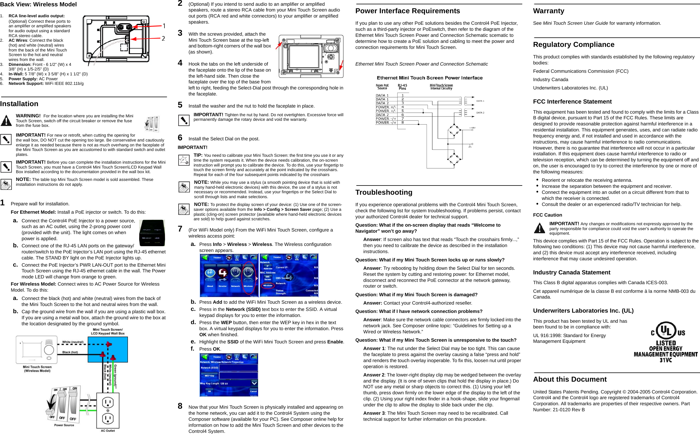 Back View: Wireless Model1. RCA line-level audio output: (Optional) Connect these ports to an amplifier or amplified speakers for audio output using a standard RCA stereo cable.2. AC Wires: Connect the black (hot) and white (neutral) wires from the back of the Mini Touch Screen to the hot and neutral wires from the wall.3. Dimension: Front - 6 1/2” (W) x 4 3/8” (H) x 1/5-2/5” (D) 4. In-Wall: 5 7/8” (W) x 3 5/8” (H) x 1 1/2” (D) 5. Power Supply: AC Power6. Network Support: WiFi IEEE 802.11b/gInstallationWARNING!  For the location where you are installing the Mini Touch Screen, switch off the circuit breaker or remove the fuse from the fuse box.IMPORTANT! For new or retrofit, when cutting the opening for the wall box, DO NOT cut the opening too large. Be conservative and cautiously enlarge it as needed because there is not as much overhang on the faceplate of the Mini Touch Screen as you are accustomed to with standard switch and outlet plates. IMPORTANT! Before you can complete the installation instructions for the Mini Touch Screen, you must have a Control4 Mini Touch Screen\LCD Keypad Wall Box installed according to the documentation provided in the wall box kit.NOTE: The table top Mini Touch Screen model is sold assembled. These installation instructions do not apply.1   Prepare wall for installation.For Ethernet Model: Install a PoE injector or switch. To do this:a. Connect the Control4 PoE Injector to a power source, such as an AC outlet, using the 2-prong power cord (provided with the unit). The light comes on when power is applied.b. Connect one of the RJ-45 LAN ports on the gateway/router/switch to the PoE Injector’s LAN port using the RJ-45 ethernet cable. The STAND BY light on the PoE Injector lights up.c. Connect the PoE Injector’s PWR LAN-OUT port to the Ethernet Mini Touch Screen using the RJ-45 ethernet cable in the wall. The Power mode LED will change from orange to green.For Wireless Model: Connect wires to AC Power Source for Wireless Model. To do this:a. Connect the black (hot) and white (neutral) wires from the back of the Mini Touch Screen to the hot and neutral wires from the wall.b. Cap the ground wire from the wall if you are using a plastic wall box. If you are using a metal wall box, attach the ground wire to the box at the location designated by the ground symbol. 2   (Optional) If you intend to send audio to an amplifier or amplified speakers, route a stereo RCA cable from your Mini Touch Screen audio out ports (RCA red and white connectors) to your amplifier or amplified speakers.3   With the screws provided, attach the Mini Touch Screen base at the top-left and bottom-right corners of the wall box (as shown).4   Hook the tabs on the left underside of the faceplate onto the lip of the base on the left-hand side. Then close the faceplate over the top of the base from left to right, feeding the Select-Dial post through the corresponding hole in the faceplate. 5   Install the washer and the nut to hold the faceplate in place.IMPORTANT! Tighten the nut by hand. Do not overtighten. Excessive force will permanently damage the rotary device and void the warranty.6   Install the Select Dial on the post.IMPORTANT! TIP: You need to calibrate your Mini Touch Screen: the first time you use it or any time the system requests it. When the device needs calibration, the on-screen instruction will prompt you to calibrate the device. To do this, use your fingertip to touch the screen firmly and accurately at the point indicated by the crosshairs. Repeat for each of the four subsequent points indicated by the crosshairsNOTE: While you may use a stylus (a smooth pointing device that is sold with many hand-held electronic devices) with this device, the use of a stylus is not necessary or recommended. Instead, use your fingertips or the Select Dial to scroll through lists and make selections.NOTE: To protect the display screen of your device: (1) Use one of the screen-saver options available from the Info &gt; Config &gt; Screen Saver page; (2) Use a plastic (cling-on) screen protector (available where hand-held electronic devices are sold) to help guard against scratches.7   (For WiFi Model only) From the WiFi Mini Touch Screen, configure a wireless access point:a. Press Info &gt; Wireless &gt; Wireless. The Wireless configuration screen appears.b. Press Add to add the WiFi Mini Touch Screen as a wireless device.c. Press in the Network (SSID) text box to enter the SSID. A virtual keypad displays for you to enter the information.d. Press the WEP button, then enter the WEP key in hex in the text box. A virtual keypad displays for you to enter the information. Press OK when finished.e. Highlight the SSID of the WiFi Mini Touch Screen and press Enable.f. Press OK.8   Now that your Mini Touch Screen is physically installed and appearing on the home network, you can add it to the Control4 System using the Composer software (available for your PC). See Composer online help for information on how to add the Mini Touch Screen and other devices to the Control4 System.Power Interface RequirementsIf you plan to use any other PoE solutions besides the Control4 PoE Injector, such as a third-party injector or PoEswitch, then refer to the diagram of the Ethernet Mini Touch Screen Power and Connection Schematic scematic to determine how to create a PoE solution and cabling to meet the power and connection requirements for Mini Touch Screen.Ethernet Mini Touch Screen Power and Connection SchematicTroubleshootingIf you experience operational problems with the Control4 Mini Touch Screen, check the following list for system troubleshooting. If problems persist, contact your authorized Control4 dealer for technical support.Question: What if the on-screen display that reads “Welcome to Navigator” won’t go away?Answer: If screen also has text that reads “Touch the crosshairs firmly...,” then you need to calibrate the device as described in the installation instructions.Question: What if my Mini Touch Screen locks up or runs slowly?Answer: Try rebooting by holding down the Select Dial for ten seconds. Reset the system by cutting and restoring power: for Ethernet model, disconnect and reconnect the PoE connector at the network gateway, router or switch. Question: What if my Mini Touch Screen is damaged?Answer: Contact your Control4-authorized reseller.Question: What if I have network connection problems?Answer: Make sure the network cable connectors are firmly locked into the network jack. See Composer online topic: “Guidelines for Setting up a Wired or Wireless Network.”Question: What if my Mini Touch Screen is unresponsive to the touch?Answer 1: The nut under the Select Dial may be too tight. This can cause the faceplate to press against the overlay causing a false “press and hold” and renders the touch overlay inoperable. To fix this, loosen nut until proper operation is restored.Answer 2: The lower-right display clip may be wedged between the overlay and the display. (It is one of seven clips that hold the display in place.) Do NOT use any metal or sharp objects to correct this. (1) Using your left thumb, press down firmly on the lower edge of the display to the left of the clip. (2) Using your right index finder in a hook-shape, slide your fingernail under the clip to allow the display to slide back under the clip.Answer 3: The Mini Touch Screen may need to be recalibrated. Call technical support for further information on this procedure.WarrantySee Mini Touch Screen User Guide for warranty information.Regulatory ComplianceThis product complies with standards established by the following regulatory bodies:Federal Communications Commission (FCC)Industry CanadaUnderwriters Laboratories Inc. (UL)FCC Interference StatementThis equipment has been tested and found to comply with the limits for a Class B digital device, pursuant to Part 15 of the FCC Rules. These limits are designed to provide reasonable protection against harmful interference in a residential installation. This equipment generates, uses, and can radiate radio frequency energy and, if not installed and used in accordance with the instructions, may cause harmful interference to radio communications. However, there is no guarantee that interference will not occur in a particular installation. If this equipment does cause harmful interference to radio or television reception, which can be determined by turning the equipment off and on, the user is encouraged to try to correct the interference by one or more of the following measures:•Reorient or relocate the receiving antenna.•Increase the separation between the equipment and receiver.•Connect the equipment into an outlet on a circuit different from that to which the receiver is connected.•Consult the dealer or an experienced radio/TV technician for help.FCC Caution IMPORTANT! Any changes or modifications not expressly approved by the party responsible for compliance could void the user&apos;s authority to operate the equipment.This device complies with Part 15 of the FCC Rules. Operation is subject to the following two conditions: (1) This device may not cause harmful interference, and (2) this device must accept any interference received, including interference that may cause undesired operation.Industry Canada StatementThis Class B digital apparatus complies with Canada ICES-003.Cet appareil numérique de la classe B est conforme à la norme NMB-003 du Canada.Underwriters Laboratories Inc. (UL)This product has been tested by UL and has been found to be in compliance with:UL 916:1998: Standard for Energy Management EquipmentAbout this DocumentUnited States Patents Pending. Copyright © 2004-2005 Control4 Corporation. Control4 and the Control4 logo are registered trademarks of Control4 Corporation. All trademarks are properties of their respective owners. Part Number: 21-0120 Rev B 