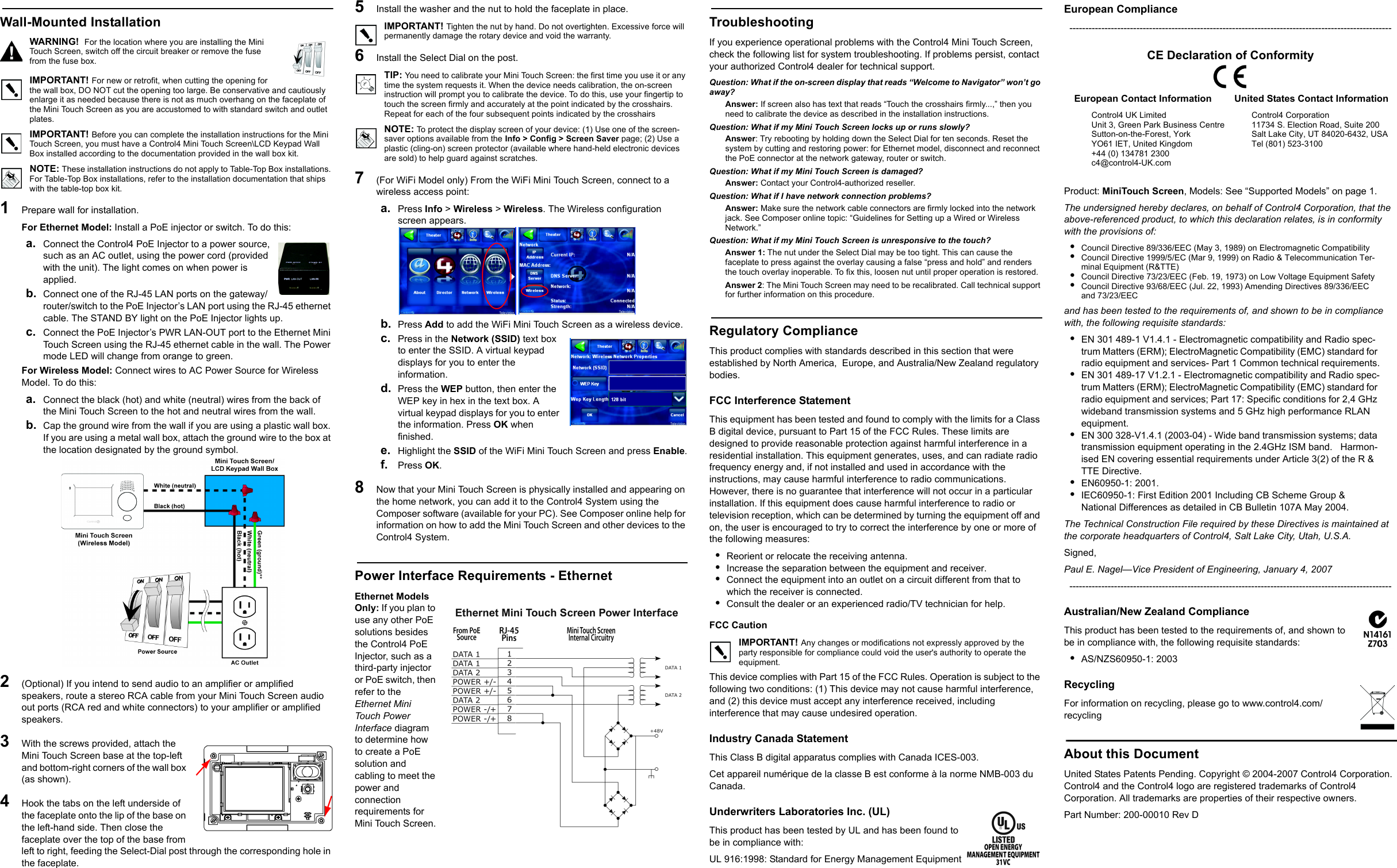 Wall-Mounted InstallationWARNING!  For the location where you are installing the Mini Touch Screen, switch off the circuit breaker or remove the fuse from the fuse box.IMPORTANT! For new or retrofit, when cutting the opening for the wall box, DO NOT cut the opening too large. Be conservative and cautiously enlarge it as needed because there is not as much overhang on the faceplate of the Mini Touch Screen as you are accustomed to with standard switch and outlet plates. IMPORTANT! Before you can complete the installation instructions for the Mini Touch Screen, you must have a Control4 Mini Touch Screen\LCD Keypad Wall Box installed according to the documentation provided in the wall box kit.NOTE: These installation instructions do not apply to Table-Top Box installations. For Table-Top Box installations, refer to the installation documentation that ships with the table-top box kit.1   Prepare wall for installation.For Ethernet Model: Install a PoE injector or switch. To do this:a. Connect the Control4 PoE Injector to a power source, such as an AC outlet, using the power cord (provided with the unit). The light comes on when power is applied.b. Connect one of the RJ-45 LAN ports on the gateway/router/switch to the PoE Injector’s LAN port using the RJ-45 ethernet cable. The STAND BY light on the PoE Injector lights up.c. Connect the PoE Injector’s PWR LAN-OUT port to the Ethernet Mini Touch Screen using the RJ-45 ethernet cable in the wall. The Power mode LED will change from orange to green.For Wireless Model: Connect wires to AC Power Source for Wireless Model. To do this:a. Connect the black (hot) and white (neutral) wires from the back of the Mini Touch Screen to the hot and neutral wires from the wall.b. Cap the ground wire from the wall if you are using a plastic wall box. If you are using a metal wall box, attach the ground wire to the box at the location designated by the ground symbol. 2   (Optional) If you intend to send audio to an amplifier or amplified speakers, route a stereo RCA cable from your Mini Touch Screen audio out ports (RCA red and white connectors) to your amplifier or amplified speakers.3   With the screws provided, attach the Mini Touch Screen base at the top-left and bottom-right corners of the wall box (as shown).4   Hook the tabs on the left underside of the faceplate onto the lip of the base on the left-hand side. Then close the faceplate over the top of the base from left to right, feeding the Select-Dial post through the corresponding hole in the faceplate. 5   Install the washer and the nut to hold the faceplate in place.IMPORTANT! Tighten the nut by hand. Do not overtighten. Excessive force will permanently damage the rotary device and void the warranty.6   Install the Select Dial on the post.TIP: You need to calibrate your Mini Touch Screen: the first time you use it or any time the system requests it. When the device needs calibration, the on-screen instruction will prompt you to calibrate the device. To do this, use your fingertip to touch the screen firmly and accurately at the point indicated by the crosshairs. Repeat for each of the four subsequent points indicated by the crosshairsNOTE: To protect the display screen of your device: (1) Use one of the screen-saver options available from the Info &gt; Config &gt; Screen Saver page; (2) Use a plastic (cling-on) screen protector (available where hand-held electronic devices are sold) to help guard against scratches.7   (For WiFi Model only) From the WiFi Mini Touch Screen, connect to a wireless access point:a. Press Info &gt; Wireless &gt; Wireless. The Wireless configuration screen appears.b. Press Add to add the WiFi Mini Touch Screen as a wireless device.c. Press in the Network (SSID) text box to enter the SSID. A virtual keypad displays for you to enter the information.d. Press the WEP button, then enter the WEP key in hex in the text box. A virtual keypad displays for you to enter the information. Press OK when finished.e. Highlight the SSID of the WiFi Mini Touch Screen and press Enable.f. Press OK.8   Now that your Mini Touch Screen is physically installed and appearing on the home network, you can add it to the Control4 System using the Composer software (available for your PC). See Composer online help for information on how to add the Mini Touch Screen and other devices to the Control4 System.Power Interface Requirements - EthernetEthernet Models Only: If you plan to use any other PoE solutions besides the Control4 PoE Injector, such as a third-party injector or PoE switch, then refer to the Ethernet Mini Touch Power Interface diagram to determine how to create a PoE solution and cabling to meet the power and connection requirements for Mini Touch Screen.TroubleshootingIf you experience operational problems with the Control4 Mini Touch Screen, check the following list for system troubleshooting. If problems persist, contact your authorized Control4 dealer for technical support.Question: What if the on-screen display that reads “Welcome to Navigator” won’t go away?Answer: If screen also has text that reads “Touch the crosshairs firmly...,” then you need to calibrate the device as described in the installation instructions.Question: What if my Mini Touch Screen locks up or runs slowly?Answer: Try rebooting by holding down the Select Dial for ten seconds. Reset the system by cutting and restoring power: for Ethernet model, disconnect and reconnect the PoE connector at the network gateway, router or switch. Question: What if my Mini Touch Screen is damaged?Answer: Contact your Control4-authorized reseller.Question: What if I have network connection problems?Answer: Make sure the network cable connectors are firmly locked into the network jack. See Composer online topic: “Guidelines for Setting up a Wired or Wireless Network.”Question: What if my Mini Touch Screen is unresponsive to the touch?Answer 1: The nut under the Select Dial may be too tight. This can cause the faceplate to press against the overlay causing a false “press and hold” and renders the touch overlay inoperable. To fix this, loosen nut until proper operation is restored.Answer 2: The Mini Touch Screen may need to be recalibrated. Call technical support for further information on this procedure.Regulatory ComplianceThis product complies with standards described in this section that were established by North America,  Europe, and Australia/New Zealand regulatory bodies.FCC Interference StatementThis equipment has been tested and found to comply with the limits for a Class B digital device, pursuant to Part 15 of the FCC Rules. These limits are designed to provide reasonable protection against harmful interference in a residential installation. This equipment generates, uses, and can radiate radio frequency energy and, if not installed and used in accordance with the instructions, may cause harmful interference to radio communications. However, there is no guarantee that interference will not occur in a particular installation. If this equipment does cause harmful interference to radio or television reception, which can be determined by turning the equipment off and on, the user is encouraged to try to correct the interference by one or more of the following measures:•Reorient or relocate the receiving antenna.•Increase the separation between the equipment and receiver.•Connect the equipment into an outlet on a circuit different from that to which the receiver is connected.•Consult the dealer or an experienced radio/TV technician for help.FCC Caution IMPORTANT! Any changes or modifications not expressly approved by the party responsible for compliance could void the user&apos;s authority to operate the equipment.This device complies with Part 15 of the FCC Rules. Operation is subject to the following two conditions: (1) This device may not cause harmful interference, and (2) this device must accept any interference received, including interference that may cause undesired operation.Industry Canada StatementThis Class B digital apparatus complies with Canada ICES-003.Cet appareil numérique de la classe B est conforme à la norme NMB-003 du Canada.Underwriters Laboratories Inc. (UL)This product has been tested by UL and has been found to be in compliance with:UL 916:1998: Standard for Energy Management EquipmentEuropean Compliance-----------------------------------------------------------------------------------------------------CE Declaration of ConformityProduct: MiniTouch Screen, Models: See “Supported Models” on page 1.The undersigned hereby declares, on behalf of Control4 Corporation, that the above-referenced product, to which this declaration relates, is in conformity with the provisions of:•Council Directive 89/336/EEC (May 3, 1989) on Electromagnetic Compatibility•Council Directive 1999/5/EC (Mar 9, 1999) on Radio &amp; Telecommunication Ter-minal Equipment (R&amp;TTE)•Council Directive 73/23/EEC (Feb. 19, 1973) on Low Voltage Equipment Safety•Council Directive 93/68/EEC (Jul. 22, 1993) Amending Directives 89/336/EEC and 73/23/EECand has been tested to the requirements of, and shown to be in compliance with, the following requisite standards:•EN 301 489-1 V1.4.1 - Electromagnetic compatibility and Radio spec-trum Matters (ERM); ElectroMagnetic Compatibility (EMC) standard for radio equipment and services- Part 1 Common technical requirements.•EN 301 489-17 V1.2.1 - Electromagnetic compatibility and Radio spec-trum Matters (ERM); ElectroMagnetic Compatibility (EMC) standard for radio equipment and services; Part 17: Specific conditions for 2,4 GHz wideband transmission systems and 5 GHz high performance RLAN equipment.•EN 300 328-V1.4.1 (2003-04) - Wide band transmission systems; data transmission equipment operating in the 2.4GHz ISM band.   Harmon-ised EN covering essential requirements under Article 3(2) of the R &amp; TTE Directive.•EN60950-1: 2001.•IEC60950-1: First Edition 2001 Including CB Scheme Group &amp; National Differences as detailed in CB Bulletin 107A May 2004.The Technical Construction File required by these Directives is maintained at the corporate headquarters of Control4, Salt Lake City, Utah, U.S.A.Signed, Paul E. Nagel—Vice President of Engineering, January 4, 2007-----------------------------------------------------------------------------------------------------Australian/New Zealand ComplianceThis product has been tested to the requirements of, and shown to be in compliance with, the following requisite standards:•AS/NZS60950-1: 2003RecyclingFor information on recycling, please go to www.control4.com/recyclingAbout this DocumentUnited States Patents Pending. Copyright © 2004-2007 Control4 Corporation. Control4 and the Control4 logo are registered trademarks of Control4 Corporation. All trademarks are properties of their respective owners. Part Number: 200-00010 Rev DEuropean Contact InformationControl4 UK LimitedUnit 3, Green Park Business CentreSutton-on-the-Forest, YorkYO61 IET, United Kingdom+44 (0) 134781 2300c4@control4-UK.comUnited States Contact InformationControl4 Corporation11734 S. Election Road, Suite 200Salt Lake City, UT 84020-6432, USATel (801) 523-3100 