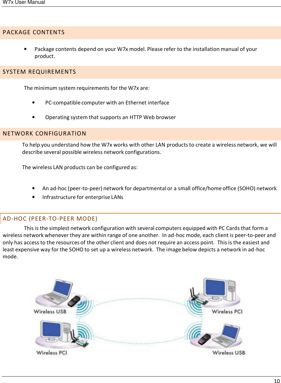 W7x User Manual 10       P A C K A G E  C O N T E N T S  •   Package contents depend on your W7x model. Please refer to the installation manual of your product.  S Y S T E M  R E Q U I R E M E N T S  The minimum system requirements for the W7x are:  •   PC-compatible computer with an Ethernet interface  •   Operating system that supports an HTTP Web browser  N E T W O R K  C O N F I G U R A T I O N  To help you understand how the W7x works with other LAN products to create a wireless network, we will describe several possible wireless network configurations.  The wireless LAN products can be configured as:   •   An ad-hoc (peer-to-peer) network for departmental or a small office/home office (SOHO) network •   Infrastructure for enterprise LANs   AD - H O C  ( P E E R - TO - P E E R  M O D E ) This is the simplest network configuration with several computers equipped with PC Cards that form a wireless network whenever they are within range of one another.  In ad-hoc mode, each client is peer-to-peer and only has access to the resources of the other client and does not require an access point.  This is the easiest and least expensive way for the SOHO to set up a wireless network.  The image below depicts a network in ad-hoc mode.    