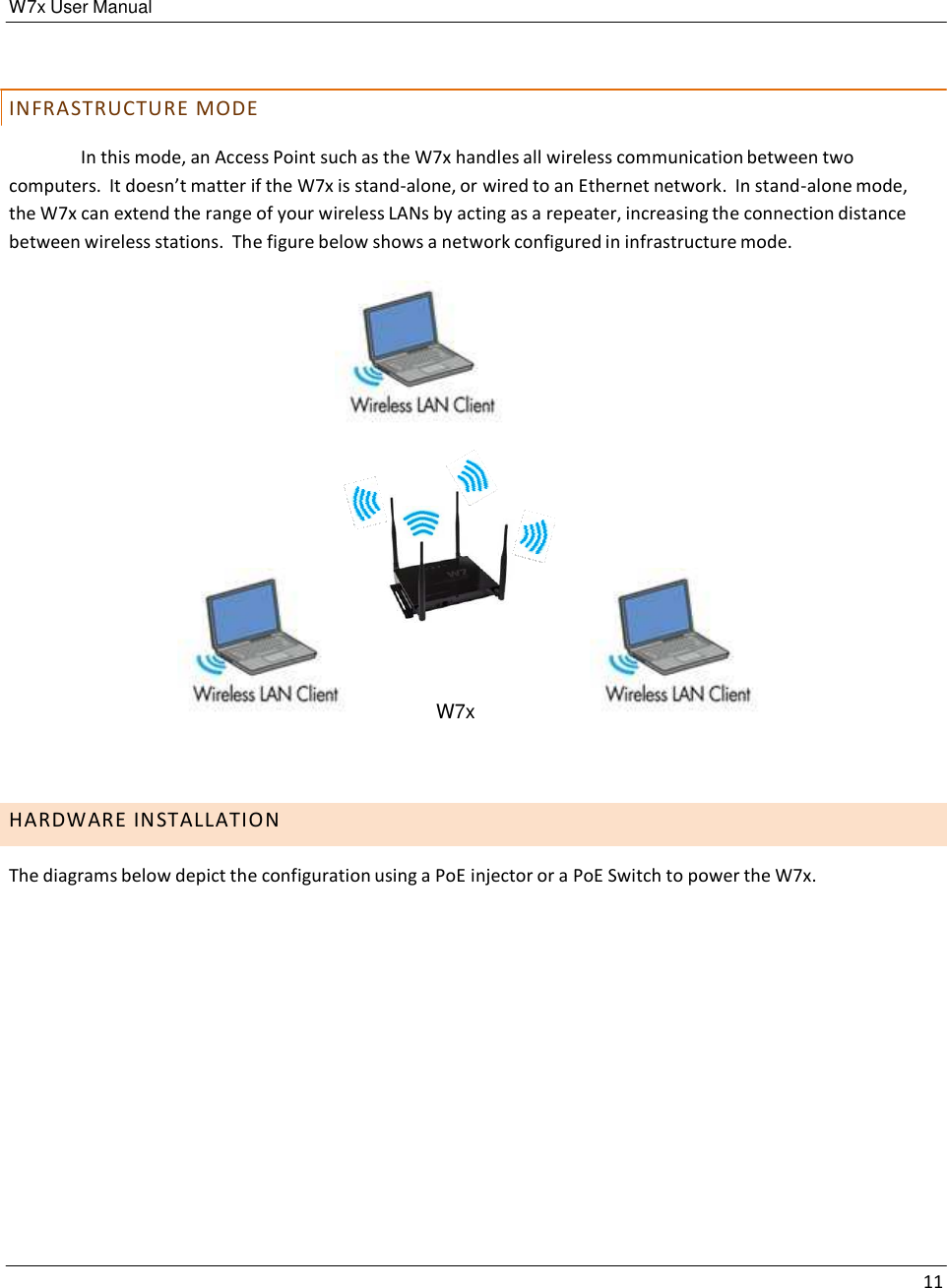 W7x User Manual 11       I N F R A S T R U C T U R E  M O D E  In this mode, an Access Point such as the W7x handles all wireless communication between two computers.  It doesn’t matter if the W7x is stand-alone, or wired to an Ethernet network.  In stand-alone mode, the W7x can extend the range of your wireless LANs by acting as a repeater, increasing the connection distance between wireless stations.  The figure below shows a network configured in infrastructure mode.                         W7x       H A R D W A R E  I N S T A L L A T I O N  The diagrams below depict the configuration using a PoE injector or a PoE Switch to power the W7x. 