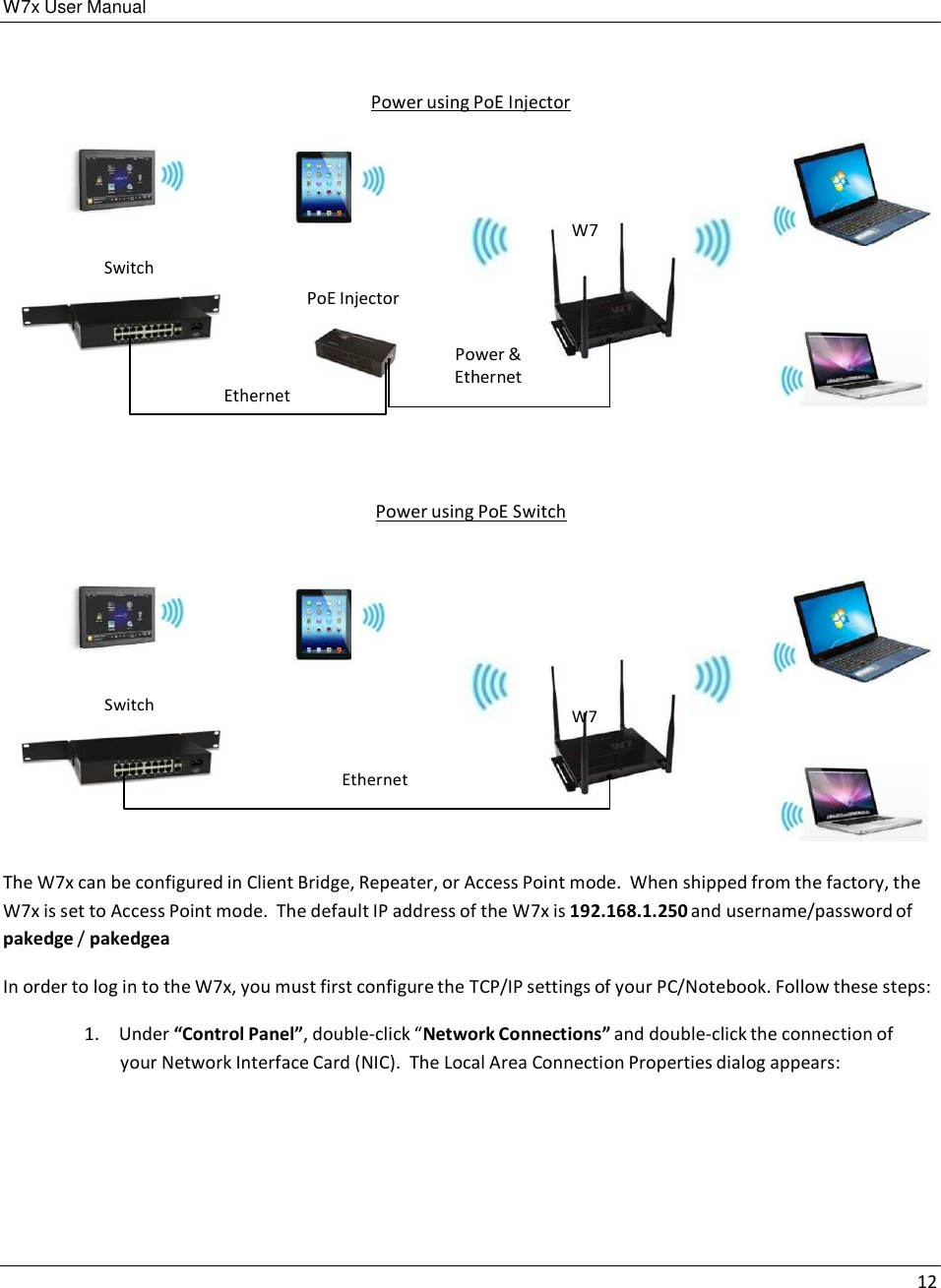 W7x User Manual 12      Power using PoE Injector        Switch             W7 PoE Injector     Ethernet Power &amp; Ethernet      Power using PoE Switch          Switch             W7   Ethernet     The W7x can be configured in Client Bridge, Repeater, or Access Point mode.  When shipped from the factory, the W7x is set to Access Point mode.  The default IP address of the W7x is 192.168.1.250 and username/password of pakedge / pakedgea  In order to log in to the W7x, you must first configure the TCP/IP settings of your PC/Notebook. Follow these steps:  1.  Under “Control Panel”, double-click “Network Connections” and double-click the connection of your Network Interface Card (NIC).  The Local Area Connection Properties dialog appears: 