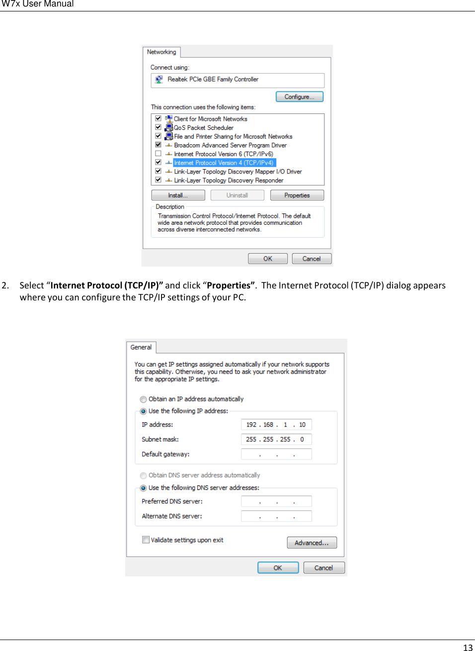 W7x User Manual 13        2.  Select “Internet Protocol (TCP/IP)” and click “Properties”.  The Internet Protocol (TCP/IP) dialog appears where you can configure the TCP/IP settings of your PC.      