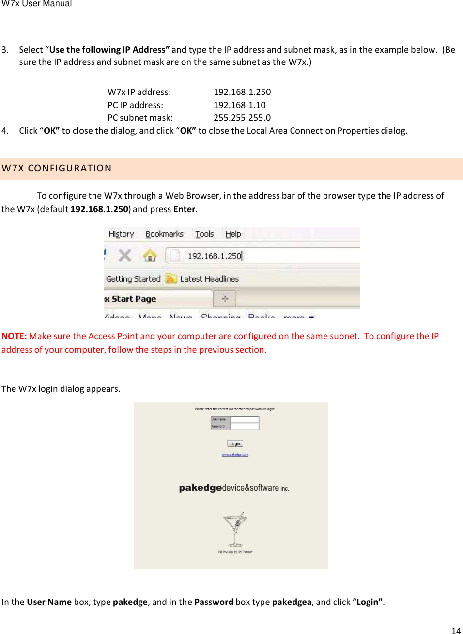 W7x User Manual 14      3.  Select “Use the following IP Address” and type the IP address and subnet mask, as in the example below.  (Be sure the IP address and subnet mask are on the same subnet as the W7x.)   W7x IP address:  192.168.1.250 PC IP address: 192.168.1.10 PC subnet mask: 255.255.255.0 4.  Click “OK” to close the dialog, and click “OK” to close the Local Area Connection Properties dialog.   W7 X  C O N F I G U R A T I O N  To configure the W7x through a Web Browser, in the address bar of the browser type the IP address of the W7x (default 192.168.1.250) and press Enter.    NOTE: Make sure the Access Point and your computer are configured on the same subnet.  To configure the IP address of your computer, follow the steps in the previous section. The W7x login dialog appears.                   In the User Name box, type pakedge, and in the Password box type pakedgea, and click “Login”. 